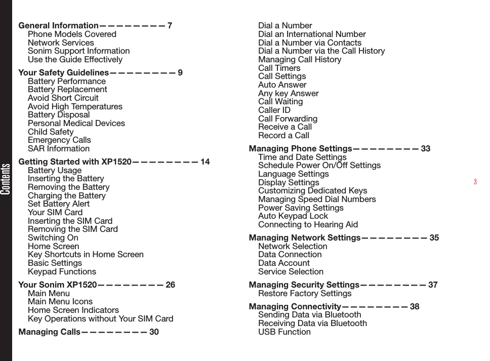 3ContentsGeneral Information———————— 7Phone Models CoveredNetwork Services Sonim Support Information Use the Guide EffectivelyYour Safety Guidelines———————— 9Battery PerformanceBattery ReplacementAvoid Short CircuitAvoid High TemperaturesBattery DisposalPersonal Medical DevicesChild SafetyEmergency CallsSAR InformationGetting Started with XP1520———————— 14Battery UsageInserting the BatteryRemoving the BatteryCharging the BatterySet Battery AlertYour SIM CardInserting the SIM Card Removing the SIM CardSwitching OnHome ScreenKey Shortcuts in Home ScreenBasic SettingsKeypad FunctionsYour Sonim XP1520———————— 26Main MenuMain Menu IconsHome Screen IndicatorsKey Operations without Your SIM CardManaging Calls———————— 30Dial a NumberDial an International NumberDial a Number via ContactsDial a Number via the Call HistoryManaging Call HistoryCall TimersCall SettingsAuto AnswerAny key AnswerCall WaitingCaller IDCall ForwardingReceive a CallRecord a CallManaging Phone Settings———————— 33Time and Date SettingsSchedule Power On/Off SettingsLanguage SettingsDisplay SettingsCustomizing Dedicated KeysManaging Speed Dial NumbersPower Saving SettingsAuto Keypad LockConnecting to Hearing AidManaging Network Settings———————— 35Network SelectionData ConnectionData AccountService SelectionManaging Security Settings———————— 37Restore Factory SettingsManaging Connectivity———————— 38Sending Data via BluetoothReceiving Data via BluetoothUSB Function