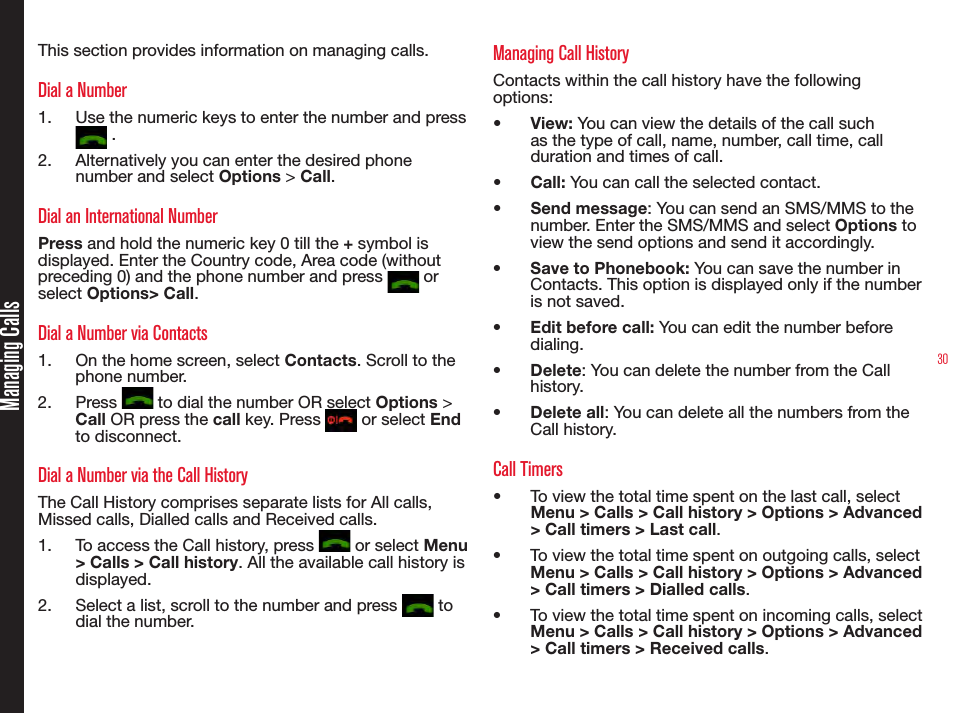 30Managing CallsThis section provides information on managing calls.Dial a Number1.  Use the numeric keys to enter the number and press  .2.  Alternatively you can enter the desired phone number and select Options &gt; Call. Dial an International NumberPress and hold the numeric key 0 till the + symbol is displayed. Enter the Country code, Area code (without preceding 0) and the phone number and press   or select Options&gt; Call.Dial a Number via Contacts1.  On the home screen, select Contacts. Scroll to the phone number.2.  Press   to dial the number OR select Options &gt; Call OR press the call key. Press   or select End to disconnect.Dial a Number via the Call HistoryThe Call History comprises separate lists for All calls, Missed calls, Dialled calls and Received calls.1.  To access the Call history, press   or select Menu &gt; Calls &gt; Call history. All the available call history is displayed.2.  Select a list, scroll to the number and press   to dial the number.Managing Call HistoryContacts within the call history have the following options:•  View: You can view the details of the call such as the type of call, name, number, call time, call duration and times of call.•  Call: You can call the selected contact.•  Send message: You can send an SMS/MMS to the number. Enter the SMS/MMS and select Options to view the send options and send it accordingly.•  Save to Phonebook: You can save the number in Contacts. This option is displayed only if the number is not saved.•  Edit before call: You can edit the number before dialing.•  Delete: You can delete the number from the Call history.•  Delete all: You can delete all the numbers from the Call history.Call Timers•  To view the total time spent on the last call, select Menu &gt; Calls &gt; Call history &gt; Options &gt; Advanced &gt; Call timers &gt; Last call.•  To view the total time spent on outgoing calls, select Menu &gt; Calls &gt; Call history &gt; Options &gt; Advanced &gt; Call timers &gt; Dialled calls.•  To view the total time spent on incoming calls, select Menu &gt; Calls &gt; Call history &gt; Options &gt; Advanced &gt; Call timers &gt; Received calls.