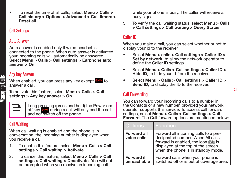 31Managing Calls•  To reset the time of all calls, select Menu &gt; Calls &gt; Call history &gt; Options &gt; Advanced &gt; Call timers &gt; Reset all.Call SettingsAuto AnswerAuto answer is enabled only if wired headset is connected to the phone. When auto answer is activated, your incoming calls will automatically be answered. Select Menu &gt; Calls &gt; Call settings &gt; Earphone auto answer &gt; On.Any key AnswerWhen enabled, you can press any key except   to answer a call.To activate this feature, select Menu &gt; Calls &gt; Call settings &gt; Any key answer &gt; On.Long pressing (press and hold) the Power on/off key   during a call will only end the call and not switch off the phone.Call WaitingWhen call waiting is enabled and the phone is in conversation, the incoming number is displayed when you receive a call.1.  To enable this feature, select Menu &gt; Calls &gt; Call settings &gt; Call waiting &gt; Activate.2.  To cancel this feature, select Menu &gt; Calls &gt; Call settings &gt; Call waiting &gt; Deactivate. You will not be prompted when you receive an incoming call while your phone is busy. The caller will receive a busy signal.3.  To verify the call waiting status, select Menu &gt; Calls &gt; Call settings &gt; Call waiting &gt; Query Status.Caller IDWhen you make a call, you can select whether or not to display your id to the receiver. •  Select Menu &gt; calls &gt; Call settings &gt; Caller ID &gt; Set by network, to allow the network operator to define the Caller ID settings.•  Select Menu &gt; Calls &gt; Call settings &gt; Caller ID &gt; Hide ID, to hide your id from the receiver. •  Select Menu &gt; Calls &gt; Call settings &gt; Caller ID &gt; Send ID, to display the ID to the receiver. Call ForwardingYou can forward your incoming calls to a number in the Contacts or a new number, provided your network operator supports this service. To access call forward settings, select Menu &gt; Calls &gt; Call settings &gt; Call Forward. The Call forward options are mentioned below:Options FunctionForward all voice callsForward all incoming calls to a pre-designated number. When All calls forward is enabled, the icon   is displayed at the top of the screen when the phone is in standby mode.Forward if unreachableForward calls when your phone is switched off or is out of coverage area.