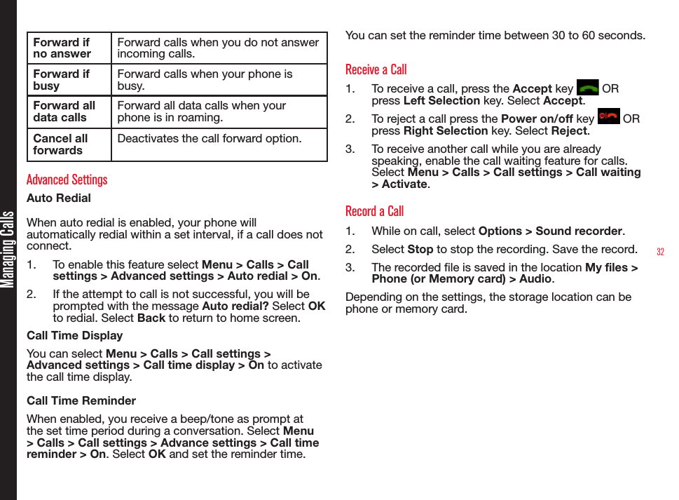 32Managing CallsForward if no answerForward calls when you do not answer incoming calls.Forward if busyForward calls when your phone is busy.Forward all data callsForward all data calls when your phone is in roaming.Cancel all forwardsDeactivates the call forward option.Advanced SettingsAuto RedialWhen auto redial is enabled, your phone will automatically redial within a set interval, if a call does not connect.1.  To enable this feature select Menu &gt; Calls &gt; Call settings &gt; Advanced settings &gt; Auto redial &gt; On.2.  If the attempt to call is not successful, you will be prompted with the message Auto redial? Select OK to redial. Select Back to return to home screen.Call Time DisplayYou can select Menu &gt; Calls &gt; Call settings &gt; Advanced settings &gt; Call time display &gt; On to activate the call time display. Call Time ReminderWhen enabled, you receive a beep/tone as prompt at the set time period during a conversation. Select Menu &gt; Calls &gt; Call settings &gt; Advance settings &gt; Call time reminder &gt; On. Select OK and set the reminder time. You can set the reminder time between 30 to 60 seconds.Receive a Call1.  To receive a call, press the Accept key   OR press Left Selection key. Select Accept.2.  To reject a call press the Power on/off key   OR press Right Selection key. Select Reject.3.  To receive another call while you are already speaking, enable the call waiting feature for calls. Select Menu &gt; Calls &gt; Call settings &gt; Call waiting &gt; Activate.Record a Call1.  While on call, select Options &gt; Sound recorder.2.  Select Stop to stop the recording. Save the record. 3.  The recorded le is saved in the location My files &gt;  Phone (or Memory card) &gt; Audio.Depending on the settings, the storage location can be phone or memory card.