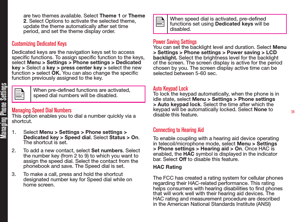 34Managing Phone Settingsare two themes available. Select Theme 1 or Theme 2. Select Options to activate the selected theme, update the theme automatically after set time period, and set the theme display order.Customizing Dedicated KeysDedicated keys are the navigation keys set to access specic functions. To assign specic function to the keys, select Menu &gt; Settings &gt; Phone settings &gt; Dedicated key &gt; Select a key &gt; press center key &gt; select the new function &gt; select OK. You can also change the specic function previously assigned to the key. When pre-dened functions are activated, speed dial numbers will be disabled.Managing Speed Dial NumbersThis option enables you to dial a number quickly via a shortcut.1.  Select Menu &gt; Settings &gt; Phone settings &gt; Dedicated key &gt; Speed dial. Select Status &gt; On. The shortcut is set.2.  To add a new contact, select Set numbers. Select the number key (from 2 to 9) to which you want to assign the speed dial. Select the contact from the phonebook and save. The Speed dial is set.3.  To make a call, press and hold the shortcut designated number key for Speed dial while on home screen.When speed dial is activated, pre-dened functions set using Dedicated keys will be disabled.Power Saving SettingsYou can set the backlight level and duration. Select Menu &gt; Settings &gt; Phone settings &gt; Power saving &gt; LCD backlight. Select the brightness level for the backlight of the screen. The screen display is active for the period chosen by you. The screen display active time can be selected between 5-60 sec.Auto Keypad LockTo lock the keypad automatically, when the phone is in idle state, select Menu &gt; Settings &gt; Phone settings &gt; Auto keypad lock. Select the time after which the keypad will be automatically locked. Select None to disable this feature.Connecting to Hearing AidTo enable coupling with a hearing aid device operating in telecoil/microphone mode, select Menu &gt; Settings &gt; Phone settings &gt; Hearing aid &gt; On. Once HAC is enabled, the HAC symbol is displayed in the indicator bar. Select Off to disable this feature.HAC RatingThe FCC has created a rating system for cellular phones regarding their HAC-related performance. This rating helps consumers with hearing disabilities to nd phones that will work well with their hearing aid devices. The HAC rating and measurement procedure are described in the American National Standards Institute (ANSI) 