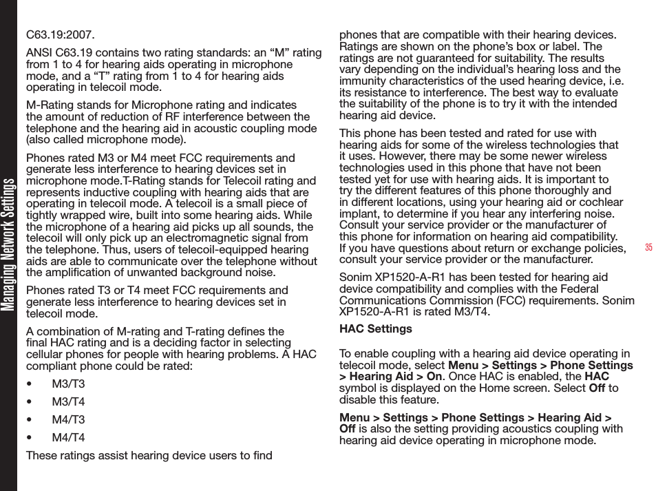 35Managing Network SettingsC63.19:2007. ANSI C63.19 contains two rating standards: an “M” rating from 1 to 4 for hearing aids operating in microphone mode, and a “T” rating from 1 to 4 for hearing aids operating in telecoil mode.M-Rating stands for Microphone rating and indicates the amount of reduction of RF interference between the telephone and the hearing aid in acoustic coupling mode (also called microphone mode). Phones rated M3 or M4 meet FCC requirements and generate less interference to hearing devices set in microphone mode.T-Rating stands for Telecoil rating and represents inductive coupling with hearing aids that are operating in telecoil mode. A telecoil is a small piece of tightly wrapped wire, built into some hearing aids. While the microphone of a hearing aid picks up all sounds, the telecoil will only pick up an electromagnetic signal from the telephone. Thus, users of telecoil-equipped hearing aids are able to communicate over the telephone without the amplication of unwanted background noise.Phones rated T3 or T4 meet FCC requirements and generate less interference to hearing devices set in telecoil mode. A combination of M-rating and T-rating denes the nal HAC rating and is a deciding factor in selecting cellular phones for people with hearing problems. A HAC compliant phone could be rated: •  M3/T3 •  M3/T4•  M4/T3•  M4/T4 These ratings assist hearing device users to nd phones that are compatible with their hearing devices. Ratings are shown on the phone’s box or label. The ratings are not guaranteed for suitability. The results vary depending on the individual’s hearing loss and the immunity characteristics of the used hearing device, i.e. its resistance to interference. The best way to evaluate the suitability of the phone is to try it with the intended hearing aid device.This phone has been tested and rated for use with hearing aids for some of the wireless technologies that it uses. However, there may be some newer wireless technologies used in this phone that have not been tested yet for use with hearing aids. It is important to try the different features of this phone thoroughly and in different locations, using your hearing aid or cochlear implant, to determine if you hear any interfering noise. Consult your service provider or the manufacturer of this phone for information on hearing aid compatibility. If you have questions about return or exchange policies, consult your service provider or the manufacturer.Sonim XP1520-A-R1 has been tested for hearing aid device compatibility and complies with the Federal Communications Commission (FCC) requirements. Sonim XP1520-A-R1 is rated M3/T4.HAC Settings To enable coupling with a hearing aid device operating in telecoil mode, select Menu &gt; Settings &gt; Phone Settings &gt; Hearing Aid &gt; On. Once HAC is enabled, the HAC symbol is displayed on the Home screen. Select Off to disable this feature.Menu &gt; Settings &gt; Phone Settings &gt; Hearing Aid &gt; Off is also the setting providing acoustics coupling with hearing aid device operating in microphone mode.