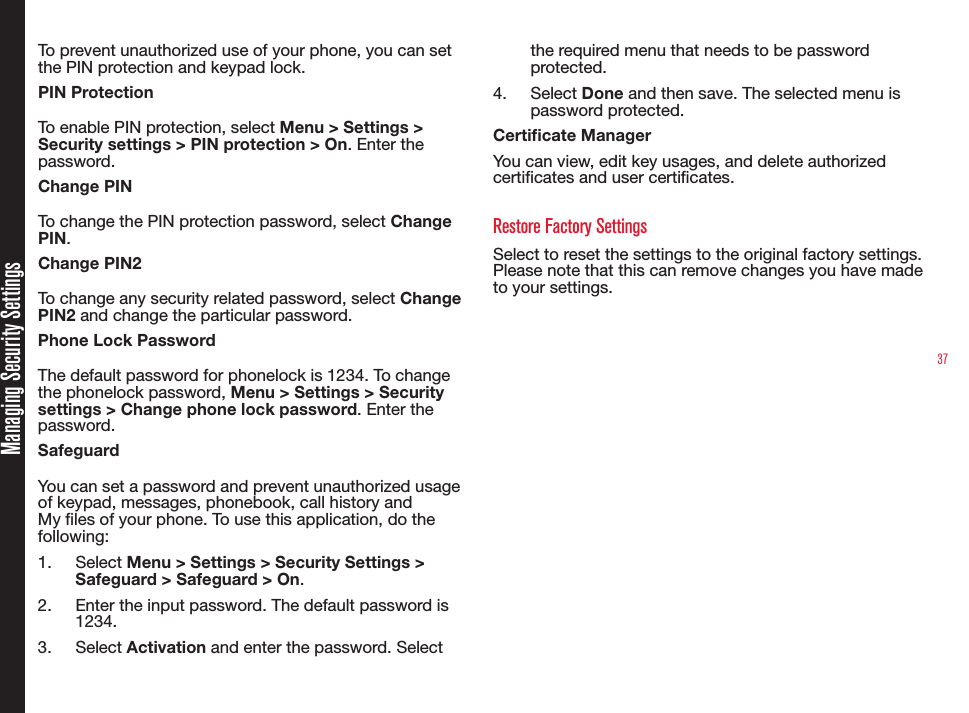 37Managing Security SettingsTo prevent unauthorized use of your phone, you can set the PIN protection and keypad lock. PIN ProtectionTo enable PIN protection, select Menu &gt; Settings &gt; Security settings &gt; PIN protection &gt; On. Enter the password.Change PINTo change the PIN protection password, select Change PIN.Change PIN2To change any security related password, select Change PIN2 and change the particular password. Phone Lock PasswordThe default password for phonelock is 1234. To change the phonelock password, Menu &gt; Settings &gt; Security settings &gt; Change phone lock password. Enter the password.SafeguardYou can set a password and prevent unauthorized usage of keypad, messages, phonebook, call history and My les of your phone. To use this application, do the following:1.  Select Menu &gt; Settings &gt; Security Settings &gt; Safeguard &gt; Safeguard &gt; On.2.  Enter the input password. The default password is 1234.3.  Select Activation and enter the password. Select the required menu that needs to be password protected.4.  Select Done and then save. The selected menu is password protected. Certicate ManagerYou can view, edit key usages, and delete authorized certicates and user certicates. Restore Factory SettingsSelect to reset the settings to the original factory settings. Please note that this can remove changes you have made to your settings.