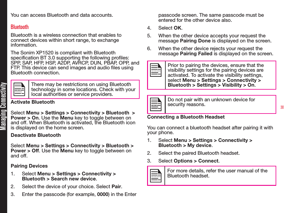 38Managing ConnectivityYou can access Bluetooth and data accounts.BluetoothBluetooth is a wireless connection that enables to connect devices within short range, to exchange information.The Sonim XP1520 is compliant with Bluetooth specication BT 3.0 supporting the following proles: SPP, SAP, HFP, HSP, A2DP, AVRCP, DUN, PBAP, OPP, and FTP. This device can send images and audio les using Bluetooth connection.There may be restrictions on using Bluetooth technology in some locations. Check with your local authorities or service providers.Activate BluetoothSelect Menu &gt; Settings &gt; Connectivity &gt; Bluetooth  &gt; Power &gt; On. Use the Menu key to toggle between on and off. When Bluetooth is activated, the Bluetooth icon is displayed on the home screen.Deactivate BluetoothSelect Menu &gt; Settings &gt; Connectivity &gt; Bluetooth &gt; Power &gt; Off. Use the Menu key to toggle between on and off.Pairing Devices1.  Select Menu &gt; Settings &gt; Connectivity &gt; Bluetooth &gt; Search new device.2.  Select the device of your choice. Select Pair.3.  Enter the passcode (for example, 0000) in the Enter passcode screen. The same passcode must be entered for the other device also.4.  Select OK.5.  When the other device accepts your request the message Pairing Done is displayed on the screen.6.  When the other device rejects your request the message Pairing Failed is displayed on the screen.Prior to pairing the devices, ensure that the visibility settings for the pairing devices are activated. To activate the visibility settings, select Menu &gt; Settings &gt; Connectivity &gt; Bluetooth &gt; Settings &gt; Visibility &gt; On.Do not pair with an unknown device for security reasons.Connecting a Bluetooth HeadsetYou can connect a bluetooth headset after pairing it with your phone.1.  Select Menu &gt; Settings &gt; Connectivity &gt; Bluetooth &gt; My device.2.  Select the paired Bluetooth headset.3.  Select Options &gt; Connect.For more details, refer the user manual of the Bluetooth headset.
