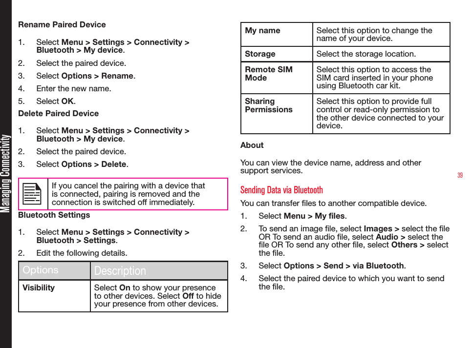 39Rename Paired Device1.  Select Menu &gt; Settings &gt; Connectivity &gt; Bluetooth &gt; My device.2.  Select the paired device.3.  Select Options &gt; Rename.4.  Enter the new name.5.  Select OK.Delete Paired Device1.  Select Menu &gt; Settings &gt; Connectivity &gt; Bluetooth &gt; My device.2.  Select the paired device.3.  Select Options &gt; Delete.If you cancel the pairing with a device that is connected, pairing is removed and the connection is switched off immediately.Bluetooth Settings1.  Select Menu &gt; Settings &gt; Connectivity &gt; Bluetooth &gt; Settings.2.  Edit the following details.OptionsDescriptionVisibility Select On to show your presence to other devices. Select Off to hide your presence from other devices.My name Select this option to change the name of your device.Storage Select the storage location.Remote SIM ModeSelect this option to access the SIM card inserted in your phone using Bluetooth car kit.Sharing PermissionsSelect this option to provide full control or read-only permission to the other device connected to your device.AboutYou can view the device name, address and other support services.Sending Data via BluetoothYou can transfer les to another compatible device.1.  Select Menu &gt; My files.2.  To send an image le, select Images &gt; select the le OR To send an audio le, select Audio &gt; select the le OR To send any other le, select Others &gt; select the le.3.  Select Options &gt; Send &gt; via Bluetooth.4.  Select the paired device to which you want to send the le.Managing Connectivity