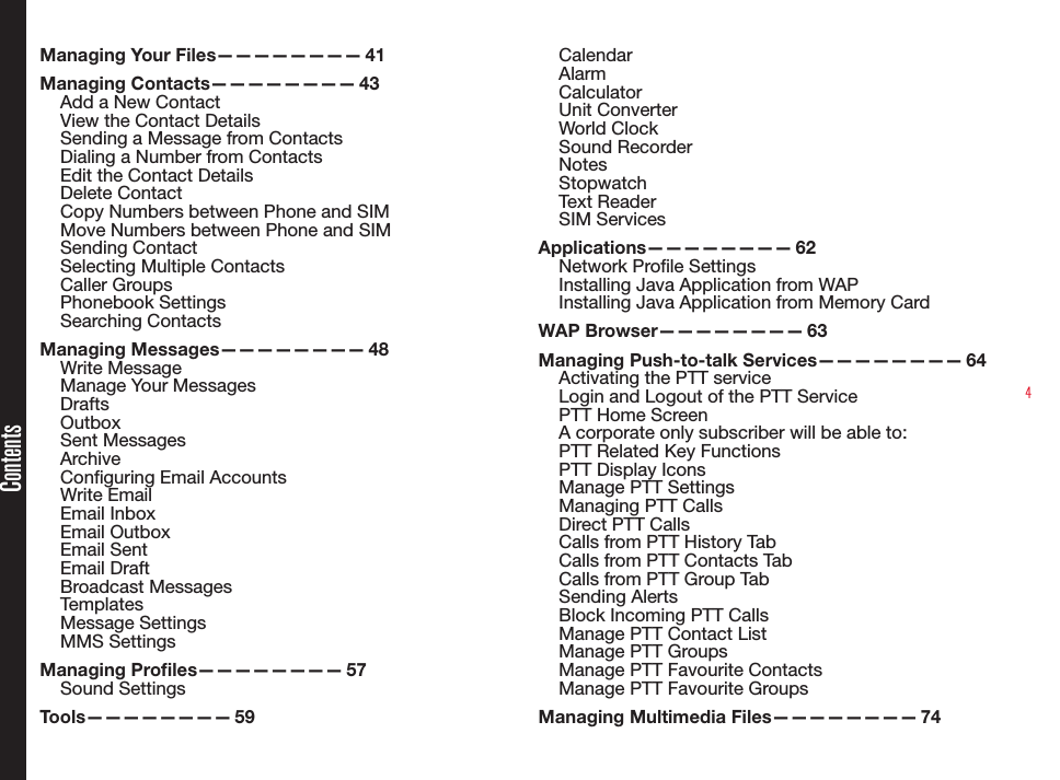 4Managing Your Files———————— 41Managing Contacts———————— 43Add a New ContactView the Contact DetailsSending a Message from ContactsDialing a Number from ContactsEdit the Contact DetailsDelete ContactCopy Numbers between Phone and SIMMove Numbers between Phone and SIMSending ContactSelecting Multiple ContactsCaller Groups Phonebook SettingsSearching ContactsManaging Messages———————— 48Write MessageManage Your MessagesDraftsOutboxSent MessagesArchiveConguring Email AccountsWrite EmailEmail InboxEmail OutboxEmail SentEmail DraftBroadcast MessagesTemplatesMessage SettingsMMS SettingsManaging Proles———————— 57Sound SettingsTools———————— 59CalendarAlarmCalculatorUnit ConverterWorld ClockSound RecorderNotesStopwatchText ReaderSIM Services Applications———————— 62Network Prole SettingsInstalling Java Application from WAPInstalling Java Application from Memory CardWAP Browser———————— 63Managing Push-to-talk Services———————— 64Activating the PTT serviceLogin and Logout of the PTT ServicePTT Home ScreenA corporate only subscriber will be able to: PTT Related Key FunctionsPTT Display IconsManage PTT SettingsManaging PTT CallsDirect PTT CallsCalls from PTT History TabCalls from PTT Contacts TabCalls from PTT Group TabSending AlertsBlock Incoming PTT CallsManage PTT Contact ListManage PTT GroupsManage PTT Favourite ContactsManage PTT Favourite GroupsManaging Multimedia Files———————— 74Contents
