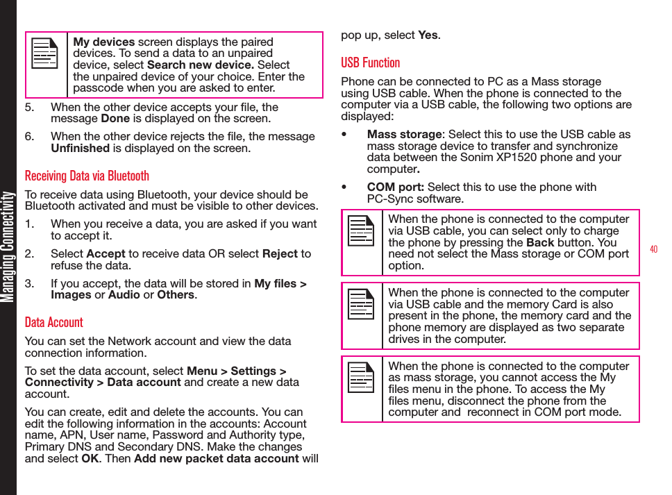 40Managing ConnectivityMy devices screen displays the paired devices. To send a data to an unpaired device, select Search new device. Select the unpaired device of your choice. Enter the passcode when you are asked to enter.5.  When the other device accepts your le, the message Done is displayed on the screen.6.  When the other device rejects the le, the message Unfinished is displayed on the screen.Receiving Data via BluetoothTo receive data using Bluetooth, your device should be Bluetooth activated and must be visible to other devices.1.  When you receive a data, you are asked if you want to accept it.2.  Select Accept to receive data OR select Reject to refuse the data.3.  If you accept, the data will be stored in My files &gt; Images or Audio or Others.Data AccountYou can set the Network account and view the data connection information.To set the data account, select Menu &gt; Settings &gt; Connectivity &gt; Data account and create a new data account. You can create, edit and delete the accounts. You can edit the following information in the accounts: Account name, APN, User name, Password and Authority type, Primary DNS and Secondary DNS. Make the changes and select OK. Then Add new packet data account will pop up, select Yes.USB FunctionPhone can be connected to PC as a Mass storage using USB cable. When the phone is connected to the computer via a USB cable, the following two options are displayed:•  Mass storage: Select this to use the USB cable as mass storage device to transfer and synchronize data between the Sonim XP1520 phone and your computer.•  COM port: Select this to use the phone with PC-Sync software.When the phone is connected to the computer via USB cable, you can select only to charge the phone by pressing the Back button. You need not select the Mass storage or COM port option.When the phone is connected to the computer via USB cable and the memory Card is also present in the phone, the memory card and the phone memory are displayed as two separate drives in the computer.When the phone is connected to the computer as mass storage, you cannot access the My les menu in the phone. To access the My les menu, disconnect the phone from the computer and  reconnect in COM port mode. 