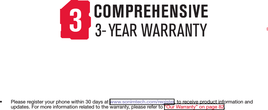 6•  Please register your phone within 30 days at www.sonimtech.com/register, to receive product information and updates. For more information related to the warranty, please refer to “Our Warranty” on page 82.