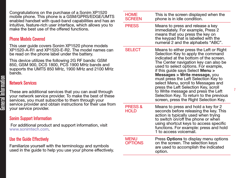 7Congratulations on the purchase of a Sonim XP1520 mobile phone. This phone is a GSM/GPRS/EDGE/UMTS enabled handset with quad-band capabilities and has an intuitive, feature-rich user interface, which allows you to make the best use of the offered functions.Phone Models CoveredThis user guide covers Sonim XP1520 phone models XP1520-A-R1 and XP1520-E-R2. The model names can be read on the phone label under the battery.This device utilizes the following 2G RF bands: GSM 850, GSM 900, DCS 1800, PCS 1900 MHz bands and supports the UMTS 850 MHz, 1900 MHz and 2100 MHz bands.Network Services These are additional services that you can avail through your network service provider. To make the best of these services, you must subscribe to them through your service provider and obtain instructions for their use from your service provider. Sonim Support Information  For additional product and support information, visit www.sonimtech.com.Use the Guide EffectivelyFamiliarize yourself with the terminology and symbols used in the guide to help you use your phone effectively.HOME SCREENThis is the screen displayed when the phone is in idle condition.PRESS Means to press and release a key immediately. For example, Press 2 means that you press the key on the keypad that is labelled with the numeral 2 and the alphabets “ABC”.SELECT Means to either press the Left or Right Selection Key to apply the command indicated at the bottom of the screen. The Center navigation key can also be used to select options. For example, if this guide says Select Menu &gt; Messages &gt; Write message, you must press the Left Selection Key to select Menu, scroll to Messages and press the Left Selection Key, scroll to Write message and press the Left Selection Key. To return to the previous screen, press the Right Selection Key.PRESS &amp; HOLDMeans to press and hold a key for 2 seconds before releasing the key. This action is typically used when trying to switch on/off the phone or when using shortcut keys to access specic functions. For example: press and hold 1 to access voicemail.MENU OPTIONSPress Options to display menu options on the screen. The selection keys are used to accomplish the indicated option.General Information