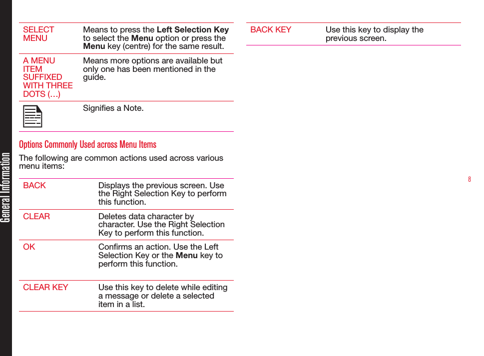 8SELECT MENUMeans to press the Left Selection Key to select the Menu option or press the Menu key (centre) for the same result.A MENU ITEM SUFFIXED WITH THREE DOTS (…)Means more options are available but only one has been mentioned in the guide.Signies a Note.Options Commonly Used across Menu ItemsThe following are common actions used across various menu items:BACK Displays the previous screen. Use the Right Selection Key to perform this function.CLEAR Deletes data character by character. Use the Right Selection Key to perform this function.OK Conrms an action. Use the Left Selection Key or the Menu key to perform this function.CLEAR KEY Use this key to delete while editing a message or delete a selected item in a list.BACK KEY Use this key to display the previous screen.General Information