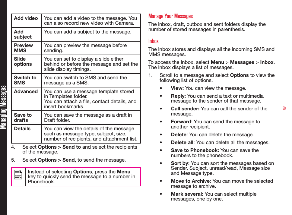 50Add video You can add a video to the message. You can also record new video with Camera.Add subjectYou can add a subject to the message.Preview MMSYou can preview the message before sending.Slide optionsYou can set to display a slide either behind or before the message and set the slide display timings.Switch to SMSYou can switch to SMS and send the message as a SMS.Advanced You can use a message template stored in Templates folder.You can attach a le, contact details, and insert bookmarks. Save to draftsYou can save the message as a draft in Draft folder.Details You can view the details of the message such as message type, subject, size, number of recipients, and attachment list.4.  Select Options &gt; Send to and select the recipients of the message. 5.  Select Options &gt; Send, to send the message. Instead of selecting Options, press the Menu key to quickly send the message to a number in Phonebook.Manage Your MessagesThe inbox, draft, outbox and sent folders display the number of stored messages in parenthesis.InboxThe Inbox stores and displays all the incoming SMS and MMS messages.To access the Inbox, select Menu &gt; Messages &gt; Inbox. The Inbox displays a list of messages.1.  Scroll to a message and select Options to view the following list of options.•  View: You can view the message.•  Reply: You can send a text or multimedia message to the sender of that message.•  Call sender: You can call the sender of the message.•  Forward: You can send the message to another recipient.•  Delete: You can delete the message.•  Delete all: You can delete all the messages.•  Save to Phonebook: You can save the numbers to the phonebook.•  Sort by: You can sort the messages based on Sender, Subject, unread/read, Message size and Message type.•  Move to Archive: You can move the selected message to archive. •  Mark several: You can select multiple messages, one by one.Managing Messages