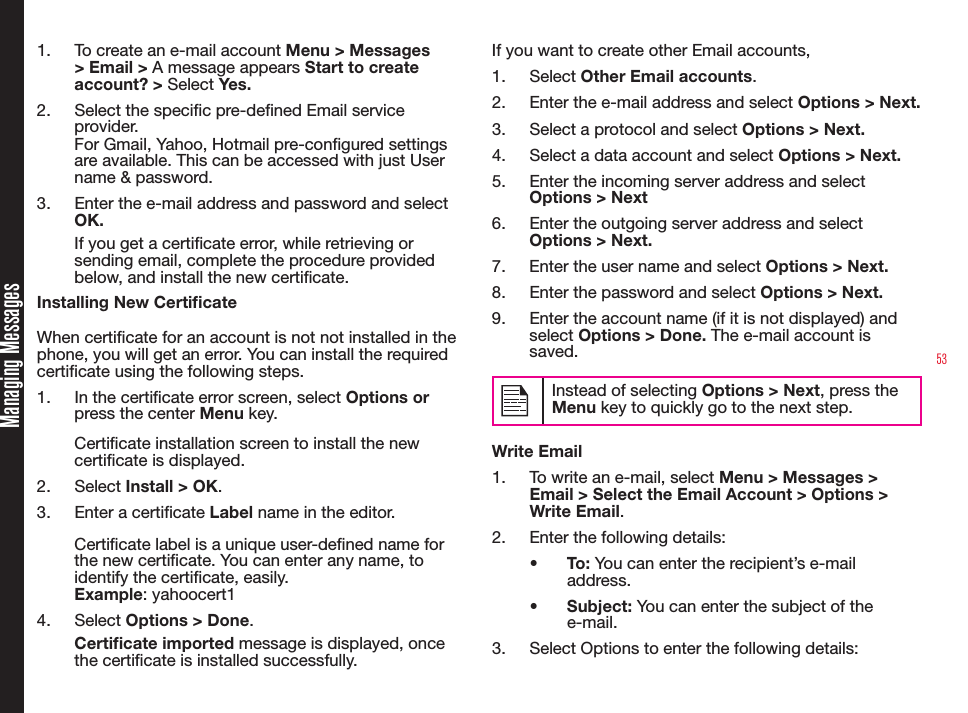 531.  To create an e-mail account Menu &gt; Messages &gt; Email &gt; A message appears Start to create account? &gt; Select Yes. 2.  Select the specic pre-dened Email service provider.For Gmail, Yahoo, Hotmail pre-congured settings are available. This can be accessed with just User name &amp; password.3.  Enter the e-mail address and password and select OK. If you get a certicate error, while retrieving or sending email, complete the procedure provided below, and install the new certicate.Installing New CerticateWhen certicate for an account is not not installed in the phone, you will get an error. You can install the required certicate using the following steps.1.  In the certicate error screen, select Options or press the center Menu key. Certicate installation screen to install the new certicate is displayed.2.  Select Install &gt; OK.3.  Enter a certicate Label name in the editor.Certicate label is a unique user-dened name for the new certicate. You can enter any name, to identify the certicate, easily.Example: yahoocert14.  Select Options &gt; Done.Certicate imported message is displayed, once the certicate is installed successfully.If you want to create other Email accounts,1.  Select Other Email accounts.2.  Enter the e-mail address and select Options &gt; Next. 3.  Select a protocol and select Options &gt; Next. 4.  Select a data account and select Options &gt; Next. 5.  Enter the incoming server address and select Options &gt; Next6.  Enter the outgoing server address and select Options &gt; Next. 7.  Enter the user name and select Options &gt; Next. 8.  Enter the password and select Options &gt; Next. 9.  Enter the account name (if it is not displayed) and select Options &gt; Done. The e-mail account is saved.Instead of selecting Options &gt; Next, press the Menu key to quickly go to the next step.Write Email1.  To write an e-mail, select Menu &gt; Messages &gt; Email &gt; Select the Email Account &gt; Options &gt; Write Email. 2.  Enter the following details:•  To: You can enter the recipient’s e-mail address.•  Subject: You can enter the subject of the e-mail.3.  Select Options to enter the following details:Managing Messages