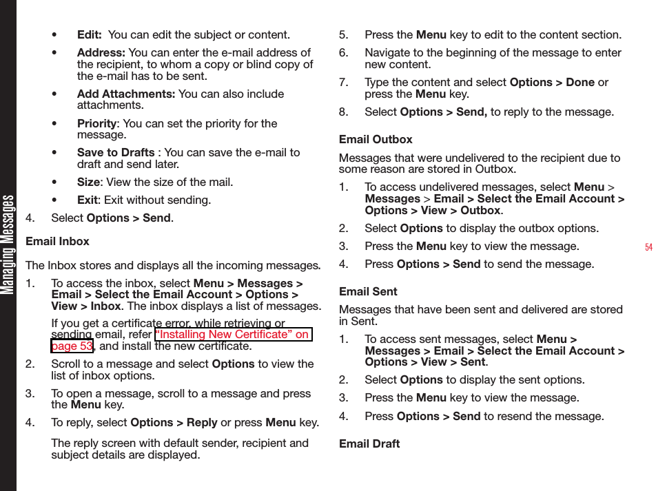 54•  Edit:  You can edit the subject or content.•  Address: You can enter the e-mail address of the recipient, to whom a copy or blind copy of the e-mail has to be sent.•  Add Attachments: You can also include attachments.•  Priority: You can set the priority for the message.•  Save to Drafts : You can save the e-mail to draft and send later.•  Size: View the size of the mail.•  Exit: Exit without sending.4.  Select Options &gt; Send.Email InboxThe Inbox stores and displays all the incoming messages.1.  To access the inbox, select Menu &gt; Messages &gt; Email &gt; Select the Email Account &gt; Options &gt; View &gt; Inbox. The inbox displays a list of messages.If you get a certicate error, while retrieving or sending email, refer “Installing New Certificate” on page 53, and install the new certicate.2.  Scroll to a message and select Options to view the list of inbox options.3.  To open a message, scroll to a message and press the Menu key.4.  To reply, select Options &gt; Reply or press Menu key.The reply screen with default sender, recipient and subject details are displayed.5.  Press the Menu key to edit to the content section.6.  Navigate to the beginning of the message to enter new content.7.  Type the content and select Options &gt; Done or press the Menu key.8.  Select Options &gt; Send, to reply to the message.Email OutboxMessages that were undelivered to the recipient due to some reason are stored in Outbox.1.  To access undelivered messages, select Menu &gt; Messages &gt; Email &gt; Select the Email Account &gt; Options &gt; View &gt; Outbox.2.  Select Options to display the outbox options.3.  Press the Menu key to view the message.4.  Press Options &gt; Send to send the message.Email SentMessages that have been sent and delivered are stored in Sent.1.  To access sent messages, select Menu &gt; Messages &gt; Email &gt; Select the Email Account &gt; Options &gt; View &gt; Sent.2.  Select Options to display the sent options.3.  Press the Menu key to view the message.4.  Press Options &gt; Send to resend the message.Email DraftManaging Messages