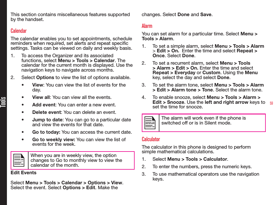 59ToolsThis section contains miscellaneous features supported by the handset.CalendarThe calendar enables you to set appointments, schedule reminders when required, set alerts and repeat specic settings. Tasks can be viewed on daily and weekly basis.1.  To access the Organizer and its associated functions, select Menu &gt; Tools &gt; Calendar. The calendar for the current month is displayed. Use the navigation keys to navigate across months.2.  Select Options to view the list of options available.•  View: You can view the list of events for the day.•  View all: You can view all the events.•  Add event: You can enter a new event.•  Delete event: You can delete an event.•  Jump to date: You can go to a particular date and view the events for that date.•  Go to today: You can access the current date.•  Go to weekly view: You can view the list of events for the week. When you are in weekly view, the option changes to Go to monthly view to view the calendar of the month.Edit EventsSelect Menu &gt; Tools &gt; Calendar &gt; Options &gt; View. Select the event. Select Options &gt; Edit. Make the changes. Select Done and Save.AlarmYou can set alarm for a particular time. Select Menu &gt; Tools &gt; Alarm.1.  To set a simple alarm, select Menu &gt; Tools &gt; Alarm &gt; Edit &gt; On.  Enter the time and select Repeat &gt; Once. Select Done.2.  To set a recurrent alarm, select Menu &gt; Tools &gt; Alarm &gt; Edit &gt; On. Enter the time and select Repeat &gt; Everyday or Custom. Using the Menu key, select the day and select Done.3.  To set the alarm tone, select Menu &gt; Tools &gt; Alarm &gt; Edit &gt; Alarm tone &gt; Tone. Select the alarm tone.4.  To enable snooze, select Menu &gt; Tools &gt; Alarm &gt; Edit &gt; Snooze. Use the left and right arrow keys to set the time for snooze.The alarm will work even if the phone is switched off or is in Silent mode.CalculatorThe calculator in this phone is designed to perform simple mathematical calculations.1.  Select Menu &gt; Tools &gt; Calculator.2.  To enter the numbers, press the numeric keys.3.  To use mathematical operators use the navigation keys.