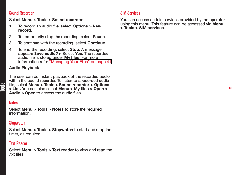61ToolsSound RecorderSelect Menu &gt; Tools &gt; Sound recorder.1.  To record an audio le, select Options &gt; New record.2.  To temporarily stop the recording, select Pause.3.  To continue with the recording, select Continue.4.  To end the recording, select Stop. A message appears Save audio? &gt; Select Yes. The recorded audio le is stored under My les. For more information refer “Managing Your Files” on page 41.Audio PlaybackThe user can do instant playback of the recorded audio within the sound recorder. To listen to a recorded audio le, select Menu &gt; Tools &gt; Sound recorder &gt; Options &gt; List. You can also select Menu &gt; My files &gt; Open &gt; Audio &gt; Open to access the audio les.NotesSelect Menu &gt; Tools &gt; Notes to store the required information.StopwatchSelect Menu &gt; Tools &gt; Stopwatch to start and stop the timer, as required.Text ReaderSelect Menu &gt; Tools &gt; Text reader to view and read the .txt les.SIM Services You can access certain services provided by the operator using this menu. This feature can be accessed via Menu &gt; Tools &gt; SIM services.