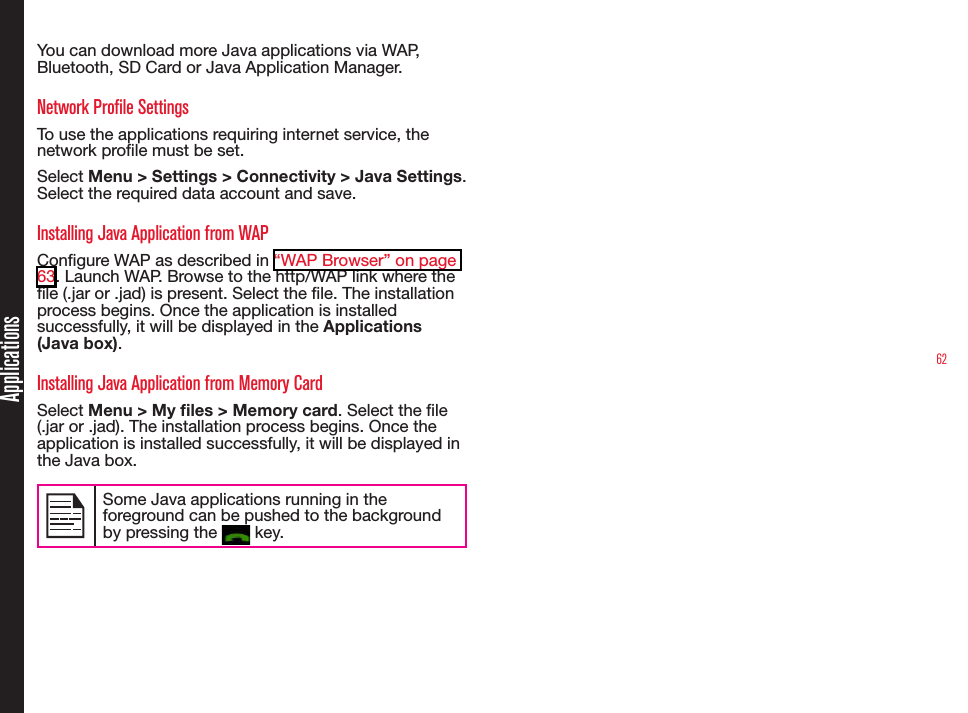 62ApplicationsYou can download more Java applications via WAP, Bluetooth, SD Card or Java Application Manager.Network Profile SettingsTo use the applications requiring internet service, the network prole must be set. Select Menu &gt; Settings &gt; Connectivity &gt; Java Settings. Select the required data account and save. Installing Java Application from WAPCongure WAP as described in “WAP Browser” on page 63. Launch WAP. Browse to the http/WAP link where the le (.jar or .jad) is present. Select the le. The installation process begins. Once the application is installed successfully, it will be displayed in the Applications (Java box).Installing Java Application from Memory CardSelect Menu &gt; My les &gt; Memory card. Select the le (.jar or .jad). The installation process begins. Once the application is installed successfully, it will be displayed in the Java box.Some Java applications running in the foreground can be pushed to the background by pressing the   key.