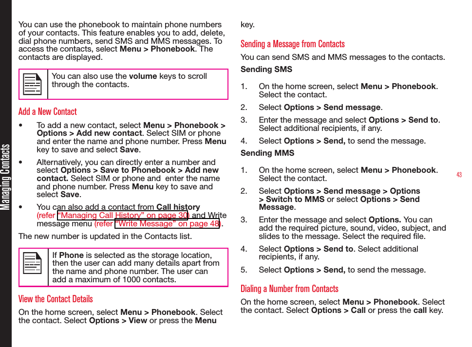 43Managing ContactsYou can use the phonebook to maintain phone numbers of your contacts. This feature enables you to add, delete, dial phone numbers, send SMS and MMS messages. To access the contacts, select Menu &gt; Phonebook. The  contacts are displayed.You can also use the volume keys to scroll through the contacts.Add a New Contact•  To add a new contact, select Menu &gt; Phonebook &gt; Options &gt; Add new contact. Select SIM or phone and enter the name and phone number. Press Menu key to save and select Save.•  Alternatively, you can directly enter a number and select Options &gt; Save to Phonebook &gt; Add new contact. Select SIM or phone and  enter the name and phone number. Press Menu key to save and select Save.•  You can also add a contact from Call history (refer “Managing Call History” on page 30) and Write message menu (refer “Write Message” on page 48).The new number is updated in the Contacts list.If Phone is selected as the storage location, then the user can add many details apart from the name and phone number. The user can add a maximum of 1000 contacts.View the Contact DetailsOn the home screen, select Menu &gt; Phonebook. Select the contact. Select Options &gt; View or press the Menu key.Sending a Message from ContactsYou can send SMS and MMS messages to the contacts. Sending SMS1.  On the home screen, select Menu &gt; Phonebook. Select the contact. 2.  Select Options &gt; Send message.3.  Enter the message and select Options &gt; Send to. Select additional recipients, if any.4.  Select Options &gt; Send, to send the message.Sending MMS1.  On the home screen, select Menu &gt; Phonebook. Select the contact. 2.  Select Options &gt; Send message &gt; Options &gt; Switch to MMS or select Options &gt; Send Message.3.  Enter the message and select Options. You can add the required picture, sound, video, subject, and slides to the message. Select the required file. 4.  Select Options &gt; Send to. Select additional recipients, if any.5.  Select Options &gt; Send, to send the message.Dialing a Number from ContactsOn the home screen, select Menu &gt; Phonebook. Select the contact. Select Options &gt; Call or press the call key.