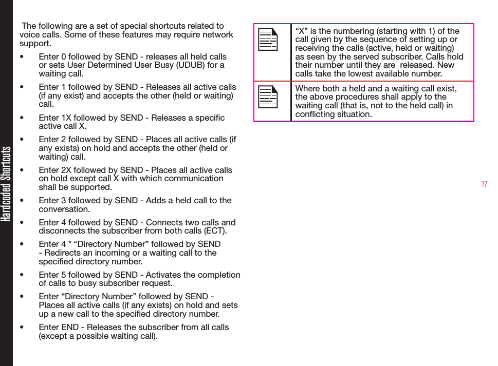 77Hardcoded Shortcuts The following are a set of special shortcuts related to voice calls. Some of these features may require network support.•  Enter 0 followed by SEND - releases all held calls or sets User Determined User Busy (UDUB) for a waiting call.•  Enter 1 followed by SEND - Releases all active calls (if any exist) and accepts the other (held or waiting) call. •  Enter 1X followed by SEND - Releases a specic active call X. •  Enter 2 followed by SEND - Places all active calls (if any exists) on hold and accepts the other (held or waiting) call.•  Enter 2X followed by SEND - Places all active calls on hold except call X with which communication shall be supported.•  Enter 3 followed by SEND - Adds a held call to the conversation.•  Enter 4 followed by SEND - Connects two calls and disconnects the subscriber from both calls (ECT).•  Enter 4 * “Directory Number” followed by SEND - Redirects an incoming or a waiting call to the specied directory number.•  Enter 5 followed by SEND - Activates the completion of calls to busy subscriber request.•  Enter “Directory Number” followed by SEND - Places all active calls (if any exists) on hold and sets up a new call to the specied directory number. •  Enter END - Releases the subscriber from all calls (except a possible waiting call). “X” is the numbering (starting with 1) of the call given by the sequence of setting up or receiving the calls (active, held or waiting) as seen by the served subscriber. Calls hold their number until they are  released. New calls take the lowest available number.Where both a held and a waiting call exist, the above procedures shall apply to the waiting call (that is, not to the held call) in conicting situation.