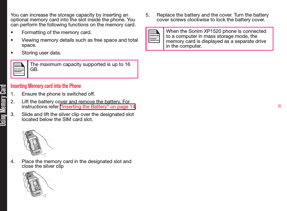 78Using Memory CardYou can increase the storage capacity by inserting an optional memory card into the slot inside the phone. You can perform the following functions on the memory card.•  Formatting of the memory card.•  Viewing memory details such as free space and total space.•  Storing user data.The maximum capacity supported is up to 16 GB.Inserting Memory card into the Phone1.  Ensure the phone is switched off.2.  Lift the battery cover and remove the battery. For instructions refer “Inserting the Battery” on page 14.3.  Slide and lift the silver clip over the designated slot located below the SIM card slot.4.  Place the memory card in the designated slot and close the silver clip5.  Replace the battery and the cover. Turn the battery cover screws clockwise to lock the battery cover.When the Sonim XP1520 phone is connected to a computer in mass storage mode, the memory card is displayed as a separate drive in the computer.