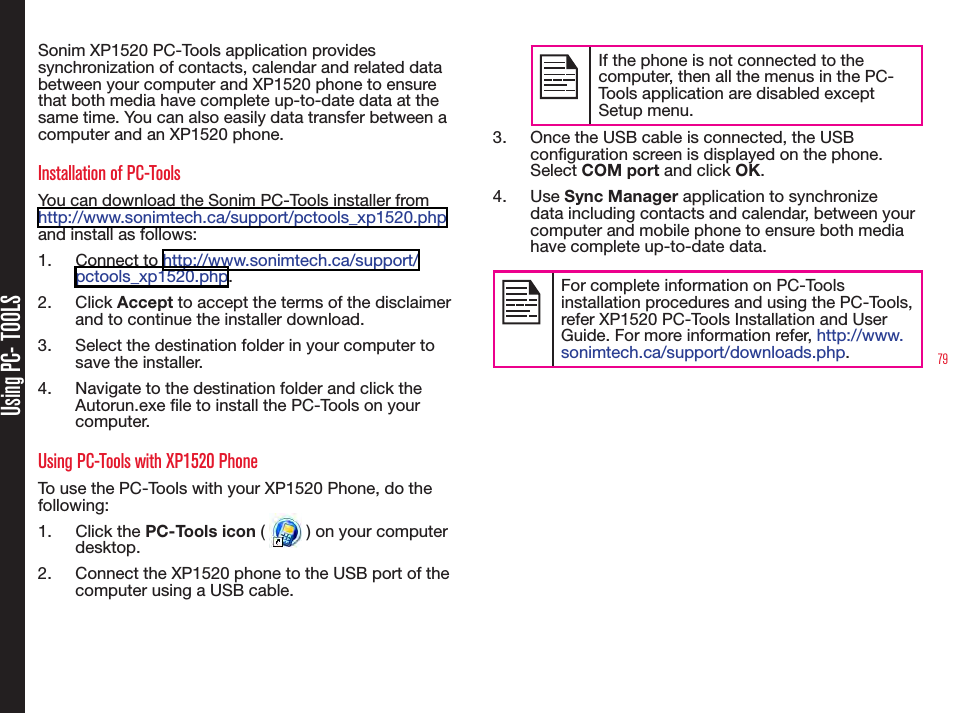 79Using PC- TOOLSSonim XP1520 PC-Tools application provides synchronization of contacts, calendar and related data between your computer and XP1520 phone to ensure that both media have complete up-to-date data at the same time. You can also easily data transfer between a computer and an XP1520 phone.Installation of PC-ToolsYou can download the Sonim PC-Tools installer from http://www.sonimtech.ca/support/pctools_xp1520.php and install as follows:1.  Connect to http://www.sonimtech.ca/support/pctools_xp1520.php. 2.  Click Accept to accept the terms of the disclaimer and to continue the installer download.3.  Select the destination folder in your computer to save the installer.4.  Navigate to the destination folder and click the Autorun.exe le to install the PC-Tools on your computer.Using PC-Tools with XP1520 PhoneTo use the PC-Tools with your XP1520 Phone, do the following:1.  Click the PC-Tools icon (   ) on your computer desktop.2.  Connect the XP1520 phone to the USB port of the computer using a USB cable.If the phone is not connected to the computer, then all the menus in the PC-Tools application are disabled except Setup menu.3.  Once the USB cable is connected, the USB conguration screen is displayed on the phone. Select COM port and click OK.4.  Use Sync Manager application to synchronize data including contacts and calendar, between your computer and mobile phone to ensure both media have complete up-to-date data.For complete information on PC-Tools installation procedures and using the PC-Tools, refer XP1520 PC-Tools Installation and User Guide. For more information refer, http://www.sonimtech.ca/support/downloads.php.