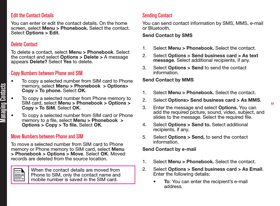 44Managing ContactsEdit the Contact DetailsYou can enter or edit the contact details. On the home screen, select Menu &gt; Phonebook. Select the contact. Select Options &gt; Edit. Delete ContactTo delete a contact, select Menu &gt; Phonebook. Select the contact and select Options &gt; Delete &gt; A message appears Delete? Select Yes to delete.Copy Numbers between Phone and SIM•  To copy a selected number from SIM card to Phone memory, select Menu &gt; Phonebook  &gt; Options&gt; Copy &gt; To phone. Select OK.•  To copy a selected number from Phone memory to SIM card, select Menu &gt; Phonebook &gt; Options &gt; Copy &gt; To SIM. Select OK.•  To copy a selected number from SIM card or Phone memory to a le, select Menu &gt; Phonebook  &gt; Options &gt; Copy &gt; To file. Select OK.Move Numbers between Phone and SIMTo move a selected number from SIM card to Phone memory or Phone memory to SIM card, select Menu &gt; Phonebook &gt; Options &gt; Move. Select OK. Moved records are deleted from the source location. When the contact details are moved from Phone to SIM, only the contact name and mobile number is saved in the SIM card.  Sending ContactYou can send contact information by SMS, MMS, e-mail or Bluetooth.Send Contact by SMS1.  Select Menu &gt; Phonebook. Select the contact.2.  Select Options &gt; Send business card &gt; As text message. Select additional recipients, if any.3.  Select Options &gt; Send to send the contact information.Send Contact by MMS1.  Select Menu &gt; Phonebook. Select the contact.2.  Select Options&gt; Send business card &gt; As MMS.3.  Enter the message and select Options. You can add the required picture, sound, video, subject, and slides to the message. Select the required file. 4.  Select Options &gt; Send to. Select additional recipients, if any.5.  Select Options &gt; Send, to send the contact information.Send Contact by e-mail1.  Select Menu &gt; Phonebook. Select the contact.2.  Select Options &gt; Send business card &gt; As Email. Enter the following details:•  To: You can enter the recipient’s e-mail address.