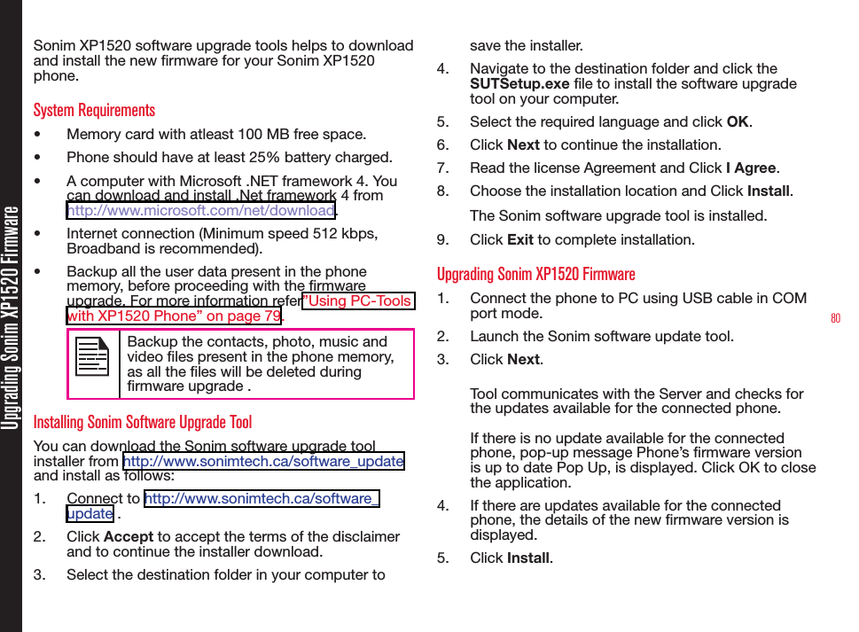 80Upgrading Sonim XP1520 FirmwareSonim XP1520 software upgrade tools helps to download and install the new rmware for your Sonim XP1520 phone. System Requirements•  Memory card with atleast 100 MB free space.•  Phone should have at least 25% battery charged.•  A computer with Microsoft .NET framework 4. You can download and install .Net framework 4 from http://www.microsoft.com/net/download.•  Internet connection (Minimum speed 512 kbps, Broadband is recommended).•  Backup all the user data present in the phone memory, before proceeding with the rmware upgrade. For more information refer”Using PC-Tools with XP1520 Phone” on page 79.Backup the contacts, photo, music and video les present in the phone memory, as all the les will be deleted during rmware upgrade .Installing Sonim Software Upgrade ToolYou can download the Sonim software upgrade tool installer from http://www.sonimtech.ca/software_update and install as follows:1.  Connect to http://www.sonimtech.ca/software_update . 2.  Click Accept to accept the terms of the disclaimer and to continue the installer download.3.  Select the destination folder in your computer to save the installer.4.  Navigate to the destination folder and click the SUTSetup.exe le to install the software upgrade tool on your computer.5.  Select the required language and click OK.6.  Click Next to continue the installation.7.  Read the license Agreement and Click I Agree.8.  Choose the installation location and Click Install.The Sonim software upgrade tool is installed. 9.  Click Exit to complete installation.Upgrading Sonim XP1520 Firmware1.  Connect the phone to PC using USB cable in COM port mode.2.  Launch the Sonim software update tool.3.  Click Next.Tool communicates with the Server and checks for the updates available for the connected phone.If there is no update available for the connected phone, pop-up message Phone’s rmware version is up to date Pop Up, is displayed. Click OK to close the application.4.  If there are updates available for the connected phone, the details of the new rmware version is displayed.5.  Click Install. 