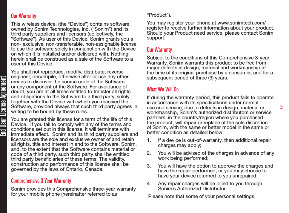 82End User License AgreementOur WarrantyThis wireless device, (the “Device”) contains software owned by Sonim Technologies, Inc. (“Sonim”) and its third party suppliers and licensors (collectively, the “Software”). As user of this Device, Sonim grants you a non- exclusive, non-transferable, non-assignable license to use the software solely in conjunction with the Device on which it is installed and/or delivered with. Nothing herein shall be construed as a sale of the Software to a user of this Device.You shall not reproduce, modify, distribute, reverse engineer, decompile, otherwise alter or use any other means to discover the source code of the Software or any component of the Software. For avoidance of doubt, you are at all times entitled to transfer all rights and obligations to the Software to a third party, solely together with the Device with which you received the Software, provided always that such third party agrees in writing to be bound by these rules.You are granted this license for a term of the life of this Device.  If you fail to comply with any of the terms and conditions set out in this license, it will terminate with immediate effect.  Sonim and its third party suppliers and licensors are the sole and exclusive owner of and retain all rights, title and interest in and to the Software. Sonim, and, to the extent that the Software contains material or code of a third party, such third party shall be entitled third party beneciaries of these terms. The validity, construction and performance of this license shall be governed by the laws of Ontario, Canada.Comprehensive 3 Year WarrantySonim provides this Comprehensive three-year warranty for your mobile phone (hereinafter referred to as “Product”).You may register your phone at www.sonimtech.com/register to receive further information about your product. Should your Product need service, please contact Sonim support. Our WarrantySubject to the conditions of this Comprehensive 3-year Warranty, Sonim warrants this product to be free from major defects in design, material and workmanship at the time of its original purchase by a consumer, and for a subsequent period of three (3) years.What We Will DoIf during the warranty period, this product fails to operate in accordance with its specications under normal use and service, due to defects in design, material or workmanship, Sonim’s authorized distributors or service partners, in the country/region where you purchased the product, will repair or replace at the sole discretion of Sonim, with the same or better model in the same or better condition as detailed below:1.  If a device is out-of-warranty, then additional repair charges may apply;2.  You will be advised of the charges in advance of any work being performed;3.  You will have the option to approve the charges and have the repair performed, or you may choose to have your device returned to you unrepaired;4.  Any repair charges will be billed to you through Sonim’s Authorized Distributor. Please note that some of your personal settings, 