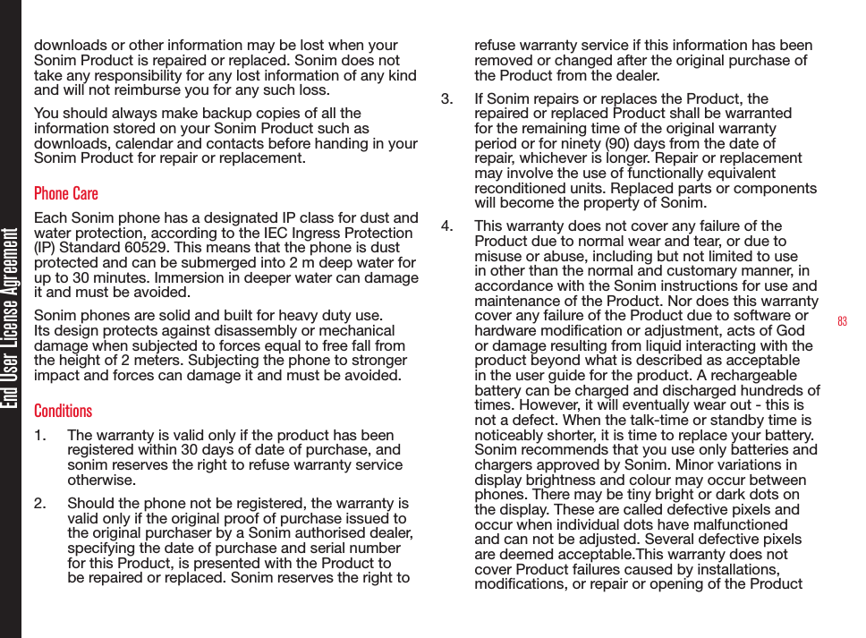 83End User License Agreementdownloads or other information may be lost when your Sonim Product is repaired or replaced. Sonim does not take any responsibility for any lost information of any kind and will not reimburse you for any such loss.You should always make backup copies of all the information stored on your Sonim Product such as downloads, calendar and contacts before handing in your Sonim Product for repair or replacement.Phone CareEach Sonim phone has a designated IP class for dust and water protection, according to the IEC Ingress Protection (IP) Standard 60529. This means that the phone is dust protected and can be submerged into 2 m deep water for up to 30 minutes. Immersion in deeper water can damage it and must be avoided.Sonim phones are solid and built for heavy duty use. Its design protects against disassembly or mechanical damage when subjected to forces equal to free fall from the height of 2 meters. Subjecting the phone to stronger impact and forces can damage it and must be avoided.Conditions1.  The warranty is valid only if the product has been registered within 30 days of date of purchase, and sonim reserves the right to refuse warranty service otherwise.2.  Should the phone not be registered, the warranty is valid only if the original proof of purchase issued to the original purchaser by a Sonim authorised dealer, specifying the date of purchase and serial number for this Product, is presented with the Product to be repaired or replaced. Sonim reserves the right to refuse warranty service if this information has been removed or changed after the original purchase of the Product from the dealer.3.  If Sonim repairs or replaces the Product, the repaired or replaced Product shall be warranted for the remaining time of the original warranty period or for ninety (90) days from the date of repair, whichever is longer. Repair or replacement may involve the use of functionally equivalent reconditioned units. Replaced parts or components will become the property of Sonim.4.  This warranty does not cover any failure of the Product due to normal wear and tear, or due to misuse or abuse, including but not limited to use in other than the normal and customary manner, in accordance with the Sonim instructions for use and maintenance of the Product. Nor does this warranty cover any failure of the Product due to software or hardware modication or adjustment, acts of God or damage resulting from liquid interacting with the product beyond what is described as acceptable in the user guide for the product. A rechargeable battery can be charged and discharged hundreds of times. However, it will eventually wear out - this is not a defect. When the talk-time or standby time is noticeably shorter, it is time to replace your battery. Sonim recommends that you use only batteries and chargers approved by Sonim. Minor variations in display brightness and colour may occur between phones. There may be tiny bright or dark dots on the display. These are called defective pixels and occur when individual dots have malfunctioned and can not be adjusted. Several defective pixels are deemed acceptable.This warranty does not cover Product failures caused by installations, modications, or repair or opening of the Product 