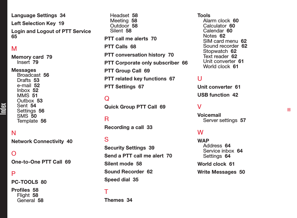 88Language Settings  34Left Selection Key  19Login and Logout of PTT Service  65MMemory card  79Insert  79MessagesBroadcast  56Drafts  53e-mail  52Inbox  52MMS  51Outbox  53Sent  54Settings  56SMS  50Template  56NNetwork Connectivity  40OOne-to-One PTT Call  69PPC-TOOLS  80Proles  58Flight  58General  58Headset  58Meeting  58Outdoor  58Silent  58PTT call me alerts  70PTT Calls  68PTT conversation history  70PTT Corporate only subscriber  66PTT Group Call  69PTT related key functions  67PTT Settings  67QQuick Group PTT Call  69RRecording a call  33SSecurity Settings  39Send a PTT call me alert  70Silent mode  58Sound Recorder  62Speed dial  35TThemes  34ToolsAlarm clock  60Calculator  60Calendar  60Notes  62SIM card menu  62Sound recorder  62Stopwatch  62Text reader  62Unit converter  61World clock  61UUnit converter  61USB function  42VVoicemailServer settings  57WWAPAddress  64Service inbox  64Settings  64World clock  61Write Messages  50Index