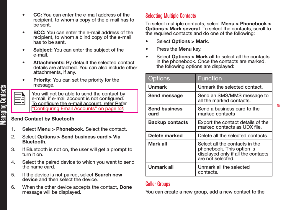 45Managing Contacts•  CC: You can enter the e-mail address of the recipient, to whom a copy of the e-mail has to be sent.•  BCC: You can enter the e-mail address of the recipient, to whom a blind copy of the e-mail has to be sent.•  Subject: You can enter the subject of the e-mail.•  Attachments: By default the selected contact details are attached. You can also include other attachments, if any.•  Priority: You can set the priority for the message.You will not be able to send the contact by e-mail, if e-mail account is not congured. To congure the e-mail account, refer Refer “Configuring Email Accounts” on page 52.Send Contact by Bluetooth1.  Select Menu &gt; Phonebook. Select the contact.2.  Select Options &gt; Send business card &gt; Via Bluetooth.3.  If Bluetooth is not on, the user will get a prompt to turn it on.4.  Select the paired device to which you want to send the name card.5.  If the device is not paired, select Search new device and then select the device.6.  When the other device accepts the contact, Done  message will be displayed.Selecting Multiple ContactsTo select multiple contacts, select Menu &gt; Phonebook &gt; Options &gt; Mark several. To select the contacts, scroll to the required contacts and do one of the following:•  Select Options &gt; Mark.•  Press the Menu key. •  Select Options &gt; Mark all to select all the contacts in the phonebook. Once the contacts are marked, the following options are displayed: Options FunctionUnmark Unmark the selected contact.Send message Send an SMS/MMS message to all the marked contacts.Send business cardSend a business card to the marked contactsBackup contacts Export the contact details of the marked contacts as UDX le.Delete marked Delete all the selected contacts.Mark all Select all the contacts in the phonebook. This option is displayed only if all the contacts are not selected.Unmark all Unmark all the selected contacts. Caller Groups You can create a new group, add a new contact to the 