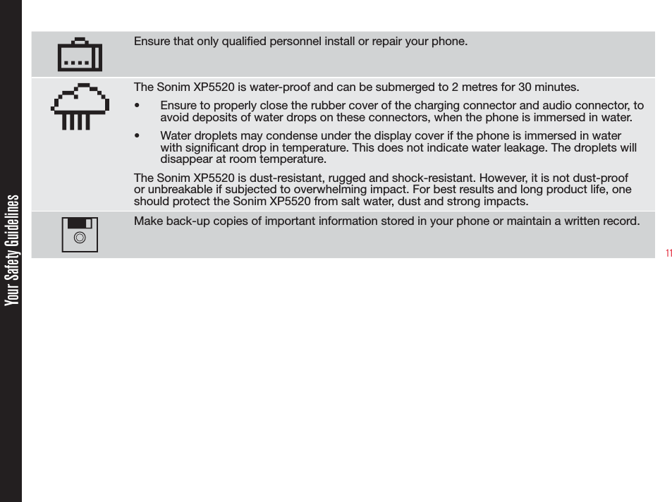 11Ensure that only qualied personnel install or repair your phone.The Sonim XP5520 is water-proof and can be submerged to 2 metres for 30 minutes.•  Ensure to properly close the rubber cover of the charging connector and audio connector, to avoid deposits of water drops on these connectors, when the phone is immersed in water.•  Water droplets may condense under the display cover if the phone is immersed in water with signicant drop in temperature. This does not indicate water leakage. The droplets will disappear at room temperature.The Sonim XP5520 is dust-resistant, rugged and shock-resistant. However, it is not dust-proof or unbreakable if subjected to overwhelming impact. For best results and long product life, one should protect the Sonim XP5520 from salt water, dust and strong impacts.Make back-up copies of important information stored in your phone or maintain a written record.Your Safety Guidelines