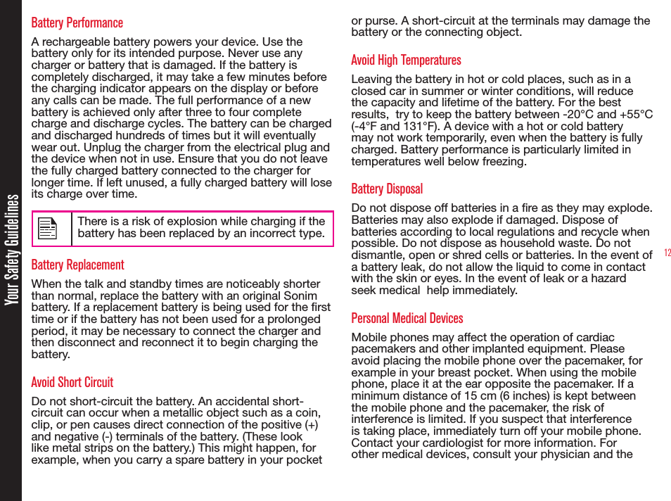 12Battery PerformanceA rechargeable battery powers your device. Use the battery only for its intended purpose. Never use any charger or battery that is damaged. If the battery is completely discharged, it may take a few minutes before the charging indicator appears on the display or before any calls can be made. The full performance of a new battery is achieved only after three to four complete charge and discharge cycles. The battery can be charged and discharged hundreds of times but it will eventually wear out. Unplug the charger from the electrical plug and the device when not in use. Ensure that you do not leave the fully charged battery connected to the charger for longer time. If left unused, a fully charged battery will lose its charge over time.There is a risk of explosion while charging if the battery has been replaced by an incorrect type.Battery ReplacementWhen the talk and standby times are noticeably shorter than normal, replace the battery with an original Sonim battery. If a replacement battery is being used for the rst time or if the battery has not been used for a prolonged period, it may be necessary to connect the charger and then disconnect and reconnect it to begin charging the battery.Avoid Short CircuitDo not short-circuit the battery. An accidental short-circuit can occur when a metallic object such as a coin, clip, or pen causes direct connection of the positive (+) and negative (-) terminals of the battery. (These look like metal strips on the battery.) This might happen, for example, when you carry a spare battery in your pocket or purse. A short-circuit at the terminals may damage the battery or the connecting object.Avoid High TemperaturesLeaving the battery in hot or cold places, such as in a closed car in summer or winter conditions, will reduce the capacity and lifetime of the battery. For the best results,  try to keep the battery between -20°C and +55°C (-4°F and 131°F). A device with a hot or cold battery may not work temporarily, even when the battery is fully charged. Battery performance is particularly limited in temperatures well below freezing.Battery DisposalDo not dispose off batteries in a re as they may explode. Batteries may also explode if damaged. Dispose of batteries according to local regulations and recycle when possible. Do not dispose as household waste. Do not dismantle, open or shred cells or batteries. In the event of a battery leak, do not allow the liquid to come in contact with the skin or eyes. In the event of leak or a hazard seek medical  help immediately.Personal Medical DevicesMobile phones may affect the operation of cardiac pacemakers and other implanted equipment. Please avoid placing the mobile phone over the pacemaker, for example in your breast pocket. When using the mobile phone, place it at the ear opposite the pacemaker. If a minimum distance of 15 cm (6 inches) is kept between the mobile phone and the pacemaker, the risk of interference is limited. If you suspect that interference is taking place, immediately turn off your mobile phone. Contact your cardiologist for more information. For other medical devices, consult your physician and the Your Safety Guidelines