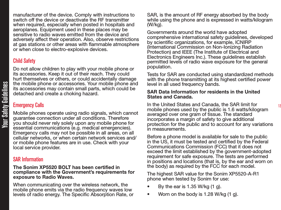 13Your Safety Guidelinesmanufacturer of the device. Comply with instructions to switch off the device or deactivate the RF transmitter when required, especially when posted in hospitals and aeroplanes. Equipment used in these places may be sensitive to radio waves emitted from the device and adversely affect their operation. Also, observe restrictions at gas stations or other areas with ammable atmosphere or when close to electro-explosive devices.Child SafetyDo not allow children to play with your mobile phone or its accessories. Keep it out of their reach. They could hurt themselves or others, or could accidentally damage the mobile phone or accessories. Your mobile phone and its accessories may contain small parts, which could be detached and create a choking hazard.Emergency CallsMobile phones operate using radio signals, which cannot guarantee connection under all conditions. Therefore you should never rely solely upon any mobile phone for essential communications (e.g. medical emergencies). Emergency calls may not be possible in all areas, on all cellular networks, or when certain network services and/or mobile phone features are in use. Check with your local service provider.SAR InformationThe Sonim XP5520 BOLT has been certified in compliance with the Government’s requirements for exposure to Radio Waves.When communicating over the wireless network, the mobile phone emits via the radio frequency waves low levels of radio energy. The Specic Absorption Rate, or SAR, is the amount of RF energy absorbed by the body while using the phone and is expressed in watts/kilogram (W/kg).Governments around the world have adopted comprehensive international safety guidelines, developed by scientic organizations, for example, ICNIRP (International Commission on Non-Ionizing Radiation Protection) and IEEE (The Institute of Electrical and Electronics Engineers Inc.). These guidelines establish permitted levels of radio wave exposure for the general population.Tests for SAR are conducted using standardized methods with the phone transmitting at its highest certied power level in all used frequency bands.SAR Data Information for residents in the United States and Canada.In the United States and Canada, the SAR limit for mobile phones used by the public is 1.6 watts/kilogram averaged over one gram of tissue. The standard incorporates a margin of safety to give additional protection for the public and to account for any variations in measurements.Before a phone model is available for sale to the public in the US, it must be tested and certied by the Federal Communications Commission (FCC) that it does not exceed the limit established by the government-adopted requirement for safe exposure. The tests are performed in positions and locations (that is, by the ear and worn on the body) as required by the FCC for each model.The highest SAR value for the Sonim XP5520-A-R1 phone when tested by Sonim for use:•  By the ear is 1.35 W/kg (1 g).•  Worn on the body is 1.28 W/kg (1 g).
