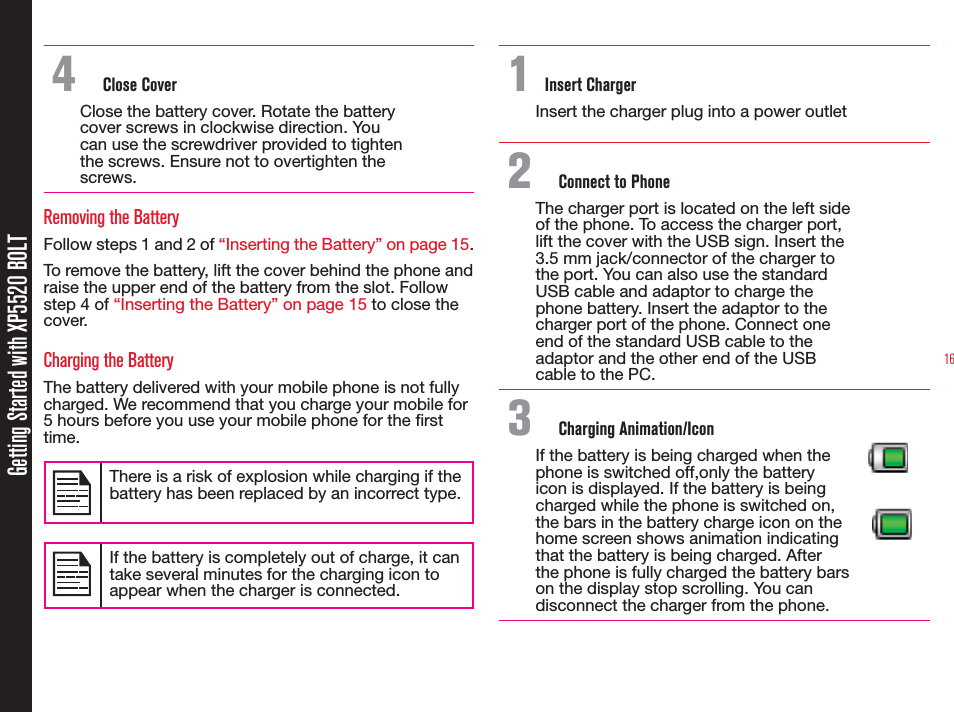 16Getting Started with XP5520 BOLT4  Close CoverClose the battery cover. Rotate the battery cover screws in clockwise direction. You can use the screwdriver provided to tighten the screws. Ensure not to overtighten the screws.Removing the BatteryFollow steps 1 and 2 of “Inserting the Battery” on page 15.To remove the battery, lift the cover behind the phone and raise the upper end of the battery from the slot. Follow step 4 of “Inserting the Battery” on page 15 to close the cover.Charging the BatteryThe battery delivered with your mobile phone is not fully charged. We recommend that you charge your mobile for 5 hours before you use your mobile phone for the rst time.There is a risk of explosion while charging if the battery has been replaced by an incorrect type.If the battery is completely out of charge, it can take several minutes for the charging icon to appear when the charger is connected.1 Insert ChargerInsert the charger plug into a power outlet2  Connect to PhoneThe charger port is located on the left side of the phone. To access the charger port, lift the cover with the USB sign. Insert the 3.5 mm jack/connector of the charger to the port. You can also use the standard USB cable and adaptor to charge the phone battery. Insert the adaptor to the charger port of the phone. Connect one end of the standard USB cable to the adaptor and the other end of the USB cable to the PC.3  Charging Animation/IconIf the battery is being charged when the phone is switched off,only the battery icon is displayed. If the battery is being charged while the phone is switched on, the bars in the battery charge icon on the home screen shows animation indicating that the battery is being charged. After the phone is fully charged the battery bars on the display stop scrolling. You can disconnect the charger from the phone.