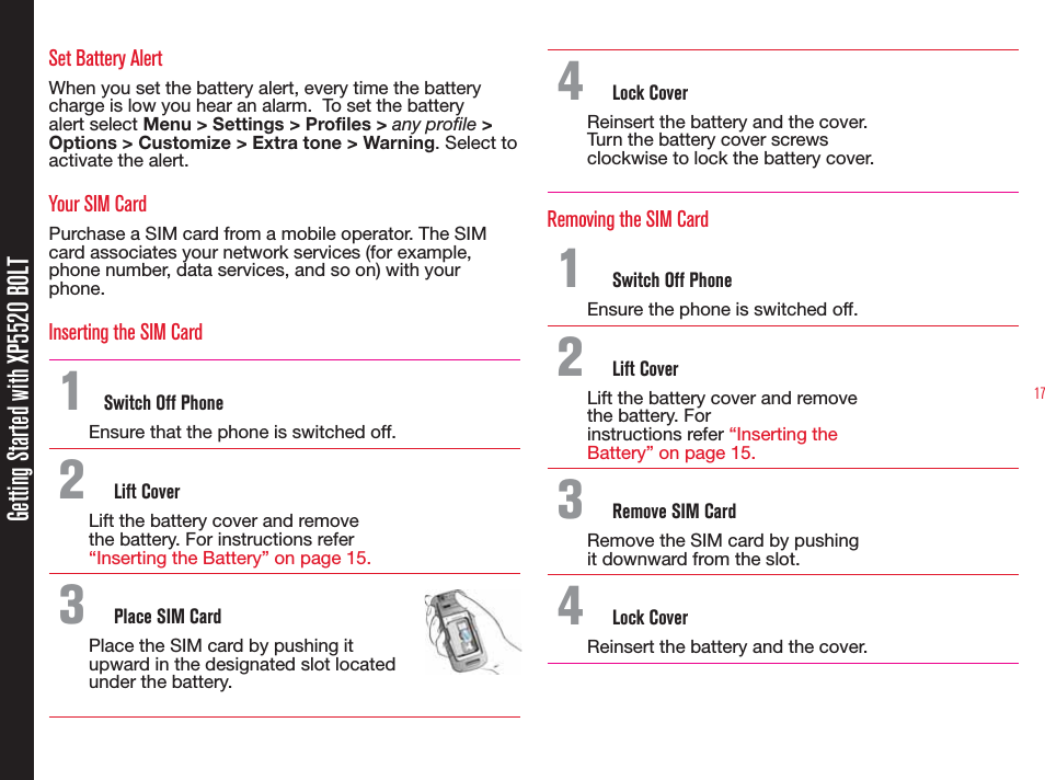17Getting Started with XP5520 BOLTSet Battery AlertWhen you set the battery alert, every time the battery charge is low you hear an alarm.  To set the battery alert select Menu &gt; Settings &gt; Profiles &gt; any profile &gt; Options &gt; Customize &gt; Extra tone &gt; Warning. Select to activate the alert.Your SIM CardPurchase a SIM card from a mobile operator. The SIM card associates your network services (for example, phone number, data services, and so on) with your phone.Inserting the SIM Card 1  Switch Off PhoneEnsure that the phone is switched off.2  Lift CoverLift the battery cover and remove the battery. For instructions refer “Inserting the Battery” on page 15.3  Place SIM CardPlace the SIM card by pushing it upward in the designated slot located under the battery.4  Lock CoverReinsert the battery and the cover. Turn the battery cover screws clockwise to lock the battery cover.Removing the SIM Card1  Switch Off PhoneEnsure the phone is switched off.2  Lift CoverLift the battery cover and remove the battery. Forinstructions refer “Inserting the Battery” on page 15.3  Remove SIM CardRemove the SIM card by pushing it downward from the slot.4  Lock CoverReinsert the battery and the cover.