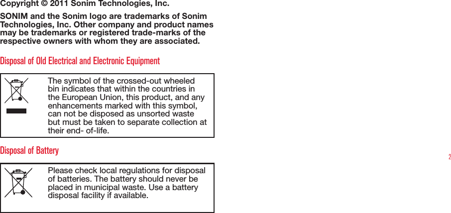 2Copyright © 2011 Sonim Technologies, Inc. SONIM and the Sonim logo are trademarks of Sonim Technologies, Inc. Other company and product names may be trademarks or registered trade-marks of the respective owners with whom they are associated. Disposal of Old Electrical and Electronic EquipmentThe symbol of the crossed-out wheeled bin indicates that within the countries in the European Union, this product, and any enhancements marked with this symbol, can not be disposed as unsorted waste but must be taken to separate collection at their end- of-life. Disposal of BatteryPlease check local regulations for disposal of batteries. The battery should never be placed in municipal waste. Use a battery disposal facility if available.