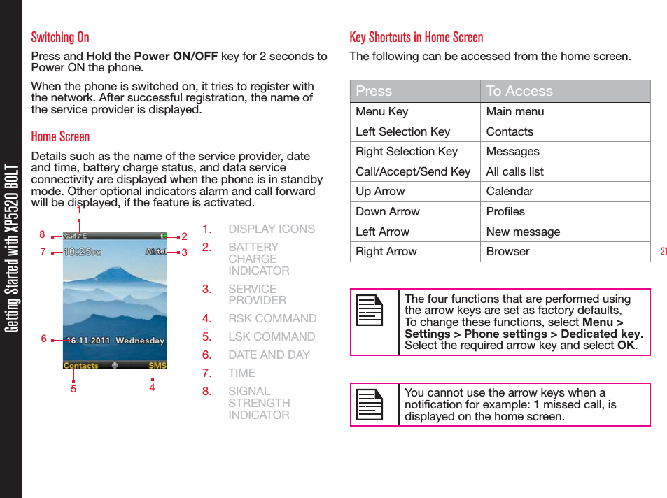 21Getting Started with XP5520 BOLTSwitching OnPress and Hold the Power ON/OFF key for 2 seconds to Power ON the phone.When the phone is switched on, it tries to register with the network. After successful registration, the name of the service provider is displayed.Home ScreenDetails such as the name of the service provider, date and time, battery charge status, and data service connectivity are displayed when the phone is in standby mode. Other optional indicators alarm and call forward will be displayed, if the feature is activated.1.  DISPLAY ICONS2.  BATTERY CHARGE INDICATOR3.  SERVICE PROVIDER4.  RSK COMMAND5.  LSK COMMAND6.  DATE AND DAY7.  TIME8.  SIGNAL STRENGTH INDICATORKey Shortcuts in Home ScreenThe following can be accessed from the home screen.Press To AccessMenu Key Main menuLeft Selection Key ContactsRight Selection Key MessagesCall/Accept/Send Key All calls listUp Arrow CalendarDown Arrow ProlesLeft Arrow New messageRight Arrow BrowserThe four functions that are performed using the arrow keys are set as factory defaults,To change these functions, select Menu &gt; Settings &gt; Phone settings &gt; Dedicated key. Select the required arrow key and select OK. You cannot use the arrow keys when a notication for example: 1 missed call, is displayed on the home screen.    123   5    4   8   7   6