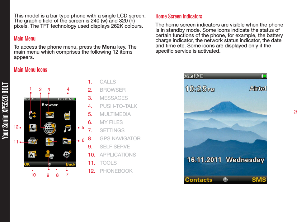 27Your Sonim XP5520 BOLTThis model is a bar type phone with a single LCD screen. The graphic eld of the screen is 240 (w) and 320 (h) pixels. The TFT technology used displays 262K colours.Main MenuTo access the phone menu, press the Menu key. The main menu which comprises the following 12 items appears.Main Menu Icons1.  CALLS2.  BROWSER3.  MESSAGES4.  PUSH-TO-TALK5.  MULTIMEDIA6.  MY FILES7.  SETTINGS8.  GPS NAVIGATOR 9.  SELF SERVE10.  APPLICATIONS11.  TOOLS12.  PHONEBOOKHome Screen IndicatorsThe home screen indicators are visible when the phone is in standby mode. Some icons indicate the status of certain functions of the phone, for example, the battery charge indicator, the network status indicator, the date and time etc. Some icons are displayed only if the specic service is activated. 1 2349 578121011  6