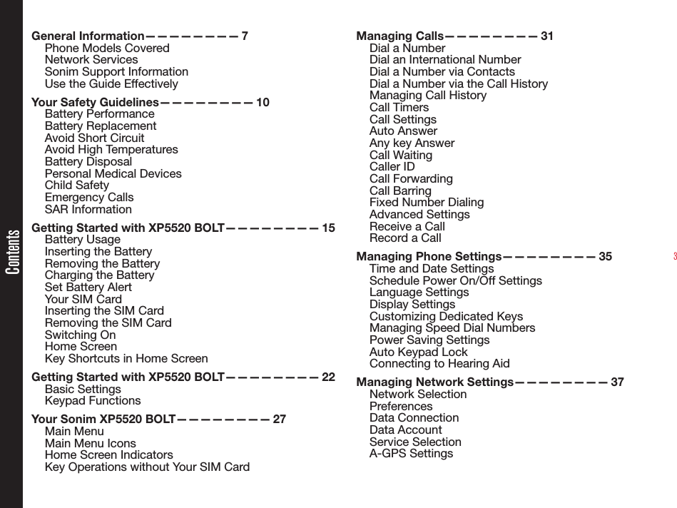 3ContentsGeneral Information———————— 7Phone Models CoveredNetwork Services Sonim Support Information Use the Guide EffectivelyYour Safety Guidelines———————— 10Battery PerformanceBattery ReplacementAvoid Short CircuitAvoid High TemperaturesBattery DisposalPersonal Medical DevicesChild SafetyEmergency CallsSAR InformationGetting Started with XP5520 BOLT———————— 15Battery UsageInserting the BatteryRemoving the BatteryCharging the BatterySet Battery AlertYour SIM CardInserting the SIM Card Removing the SIM CardSwitching OnHome ScreenKey Shortcuts in Home ScreenGetting Started with XP5520 BOLT———————— 22Basic SettingsKeypad FunctionsYour Sonim XP5520 BOLT———————— 27Main MenuMain Menu IconsHome Screen IndicatorsKey Operations without Your SIM CardManaging Calls———————— 31Dial a NumberDial an International NumberDial a Number via ContactsDial a Number via the Call HistoryManaging Call HistoryCall TimersCall SettingsAuto AnswerAny key AnswerCall WaitingCaller IDCall ForwardingCall BarringFixed Number DialingAdvanced SettingsReceive a CallRecord a CallManaging Phone Settings———————— 35Time and Date SettingsSchedule Power On/Off SettingsLanguage SettingsDisplay SettingsCustomizing Dedicated KeysManaging Speed Dial NumbersPower Saving SettingsAuto Keypad LockConnecting to Hearing AidManaging Network Settings———————— 37Network SelectionPreferencesData ConnectionData AccountService SelectionA-GPS Settings