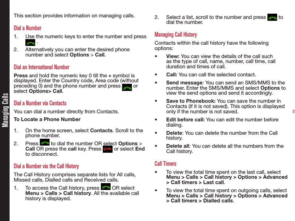 31Managing CallsThis section provides information on managing calls.Dial a Number1.  Use the numeric keys to enter the number and press  .2.  Alternatively you can enter the desired phone number and select Options &gt; Call. Dial an International NumberPress and hold the numeric key 0 till the + symbol is displayed. Enter the Country code, Area code (without preceding 0) and the phone number and press   or select Options&gt; Call.Dial a Number via ContactsYou can dial a number directly from Contacts.To Locate a Phone Number1.  On the home screen, select Contacts. Scroll to the phone number.2. Press   to dial the number OR select Options &gt; Call OR press the call key. Press   or select End to disconnect.Dial a Number via the Call HistoryThe Call History comprises separate lists for All calls, Missed calls, Dialled calls and Received calls.1.  To access the Call history, press   OR select Menu &gt; Calls &gt; Call history. All the available call history is displayed.2.  Select a list, scroll to the number and press   to dial the number.Managing Call HistoryContacts within the call history have the following options:•  View: You can view the details of the call such as the type of call, name, number, call time, call duration and times of call.•  Call: You can call the selected contact.•  Send message: You can send an SMS/MMS to the number. Enter the SMS/MMS and select Options to view the send options and send it accordingly.•  Save to Phonebook: You can save the number in Contacts (if it is not saved). This option is displayed only if the number is not saved.•  Edit before call: You can edit the number before dialing.•  Delete: You can delete the number from the Call history.•  Delete all: You can delete all the numbers from the Call history.Call Timers•  To view the total time spent on the last call, select Menu &gt; Calls &gt; Call history &gt; Options &gt; Advanced &gt; Call timers &gt; Last call.•  To view the total time spent on outgoing calls, select Menu &gt; Calls &gt; Call history &gt; Options &gt; Advanced &gt; Call timers &gt; Dialled calls.