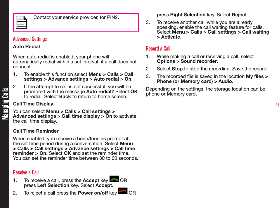 34Managing CallsContact your service provider, for PIN2.Advanced SettingsAuto RedialWhen auto redial is enabled, your phone will automatically redial within a set interval, if a call does not connect.1.  To enable this function select Menu &gt; Calls &gt; Call settings &gt; Advance settings &gt; Auto redial &gt; On.2.  If the attempt to call is not successful, you will be prompted with the message Auto redial? Select OK to redial. Select Back to return to home screen.Call Time DisplayYou can select Menu &gt; Calls &gt; Call settings &gt; Advanced settings &gt; Call time display &gt; On to activate the call time display. Call Time ReminderWhen enabled, you receive a beep/tone as prompt at the set time period during a conversation. Select Menu &gt; Calls &gt; Call settings &gt; Advance settings &gt; Call time reminder &gt; On. Select OK and set the reminder time. You can set the reminder time between 30 to 60 seconds.Receive a Call1.  To receive a call, press the Accept key   OR press Left Selection key. Select Accept.2.  To reject a call press the Power on/off key   OR press Right Selection key. Select Reject.3.  To receive another call while you are already speaking, enable the call waiting feature for calls. Select Menu &gt; Calls &gt; Call settings &gt; Call waiting &gt; Activate.Record a Call1.  While making a call or receiving a call, select Options &gt; Sound recorder.2. Select Stop to stop the recording. Save the record. 3.  The recorded le is saved in the location My files &gt;  Phone (or Memory card) &gt; Audio.Depending on the settings, the storage location can be phone or Memory card.