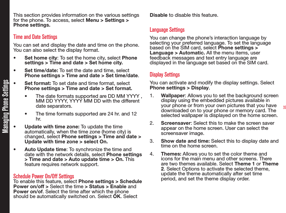 35Managing Phone SettingsThis section provides information on the various settings for the phone. To access, select Menu &gt; Settings &gt; Phone settings.Time and Date SettingsYou can set and display the date and time on the phone. You can also select the display format. •  Set home city: To set the home city, select Phone settings &gt; Time and date &gt; Set home city.• Set time/date: To set the date and time, select Phone settings &gt; Time and date &gt; Set time/date.• Set format: To set date and time format, select Phone settings &gt; Time and date &gt; Set format.•  The date formats supported are DD MM YYYY , MM DD YYYY, YYYY MM DD with the different date separators.•  The time formats supported are 24 hr. and 12 hr.•  Update with time zone: To update the time automatically, when the time zone (home city) is changed, select Phone settings &gt; Time and date &gt; Update with time zone &gt; select On.•  Auto Update time: To synchronize the time and date with the network details, select Phone settings &gt; Time and date &gt; Auto update time &gt; On. This feature requires network support.Schedule Power On/Off SettingsTo enable this feature, select Phone settings &gt; Schedule Power on/off &gt; Select the time &gt; Status &gt; Enable and Power on/of. Select the time after which the phone should be automatically switched on. Select OK. Select Disable to disable this feature.Language SettingsYou can change the phone’s interaction language by selecting your preferred language. To set the language based on the SIM card, select Phone settings &gt; Language &gt; Automatic. All the menu items, user feedback messages and text entry language are displayed in the language set based on the SIM card.Display SettingsYou can activate and modify the display settings. Select Phone settings &gt; Display. 1.  Wallpaper: Allows you to set the background screen display using the embedded pictures available in your phone or from your own pictures that you have downloaded on to your phone or memory card. The selected wallpaper is displayed on the home screen. 2.  Screensaver: Select this to make the screen saver appear on the home screen. User can select the screensaver image.3.  Show date and time: Select this to display date and time on the home screen.4.  Themes: Allows you to set the color theme and icons for the main menu and other screens. There are two themes available. Select Theme 1 or Theme 2. Select Options to activate the selected theme, update the theme automatically after set time period, and set the theme display order.