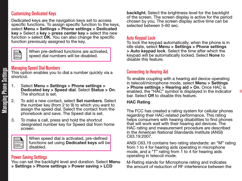 36Managing Phone SettingsCustomizing Dedicated KeysDedicated keys are the navigation keys set to access specic functions. To assign specic function to the keys, select Menu &gt; Settings &gt; Phone settings &gt; Dedicated key &gt; Select a key &gt; press center key &gt; select the new function &gt; select OK. You can also change the specic function previously assigned to the key. When pre-dened functions are activated, speed dial numbers will be disabled.Managing Speed Dial NumbersThis option enables you to dial a number quickly via a shortcut.1. Select Menu &gt; Settings &gt; Phone settings &gt; Dedicated key &gt; Speed dial. Select Status &gt; On. The shortcut is set.2.  To add a new contact, select Set numbers. Select the number key (from 2 to 9) to which you want to assign the speed dial. Select the contact from the phonebook and save. The Speed dial is set.3.  To make a call, press and hold the shortcut designated number key for Speed dial from home screen.When speed dial is activated, pre-dened functions set using Dedicated keys will be disabled.Power Saving SettingsYou can set the backlight level and duration. Select Menu &gt; Settings &gt; Phone settings &gt; Power saving &gt; LCD backlight. Select the brightness level for the backlight of the screen. The screen display is active for the period chosen by you. The screen display active time can be selected between 5-60 sec.Auto Keypad LockTo lock the keypad automatically, when the phone is in idle state, select Menu &gt; Settings &gt; Phone settings &gt; Auto keypad lock. Select the time after which the keypad will be automatically locked. Select None to disable this feature.Connecting to Hearing AidTo enable coupling with a hearing aid device operating in telecoil/microphone mode, select Menu &gt; Settings &gt; Phone settings &gt; Hearing aid &gt; On. Once HAC is enabled, the “HAC” symbol is displayed in the indicator bar. Select Off to disable this feature.HAC RatingThe FCC has created a rating system for cellular phones regarding their HAC-related performance. This rating helps consumers with hearing disabilities to nd phones that will work well with their hearing aid devices. The HAC rating and measurement procedure are described in the American National Standards Institute (ANSI) C63.19:2007. ANSI C63.19 contains two rating standards: an “M” rating from 1 to 4 for hearing aids operating in microphone mode, and a “T” rating from 1 to 4 for hearing aids operating in telecoil mode.M-Rating stands for Microphone rating and indicates the amount of reduction of RF interference between the 