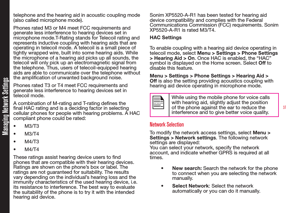 37Managing Network Settingstelephone and the hearing aid in acoustic coupling mode (also called microphone mode). Phones rated M3 or M4 meet FCC requirements and generate less interference to hearing devices set in microphone mode.T-Rating stands for Telecoil rating and represents inductive coupling with hearing aids that are operating in telecoil mode. A telecoil is a small piece of tightly wrapped wire, built into some hearing aids. While the microphone of a hearing aid picks up all sounds, the telecoil will only pick up an electromagnetic signal from the telephone. Thus, users of telecoil-equipped hearing aids are able to communicate over the telephone without the amplication of unwanted background noise.Phones rated T3 or T4 meet FCC requirements and generate less interference to hearing devices set in telecoil mode. A combination of M-rating and T-rating denes the nal HAC rating and is a deciding factor in selecting cellular phones for people with hearing problems. A HAC compliant phone could be rated: • M3/T3 • M3/T4• M4/T3• M4/T4 These ratings assist hearing device users to nd phones that are compatible with their hearing devices. Ratings are shown on the phone’s box or label. The ratings are not guaranteed for suitability. The results vary depending on the individual’s hearing loss and the immunity characteristics of the used hearing device, i.e. its resistance to interference. The best way to evaluate the suitability of the phone is to try it with the intended hearing aid device.Sonim XP5520-A-R1 has been tested for hearing aid device compatibility and complies with the Federal Communications Commission (FCC) requirements. Sonim XP5520-A-R1 is rated M3/T4.HAC Settings To enable coupling with a hearing aid device operating in telecoil mode, select Menu &gt; Settings &gt; Phone Settings &gt; Hearing Aid &gt; On. Once HAC is enabled, the “HAC” symbol is displayed on the Home screen. Select Off to disable this feature.Menu &gt; Settings &gt; Phone Settings &gt; Hearing Aid &gt; Off is also the setting providing acoustics coupling with hearing aid device operating in microphone mode.While using the mobile phone for voice calls with hearing aid, slightly adjust the position of the phone against the ear to reduce the interference and to give better voice quality.Network SelectionTo modify the network access settings, select Menu &gt; Settings &gt; Network settings. The following network settings are displayed: You can select your network, specify the network account, and indicate whether GPRS is required at all times.•  New search: Search the network for the phone to connect when you are selecting the network manually. •  Select Network: Select the network automatically or you can do it manually.