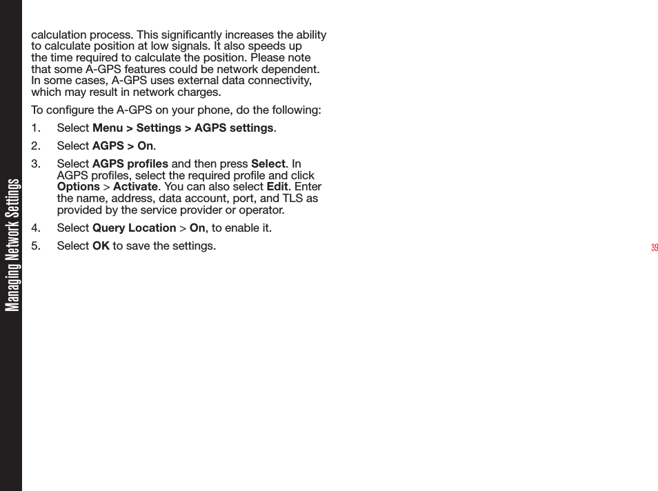 39Managing Network Settingscalculation process. This signicantly increases the ability to calculate position at low signals. It also speeds up the time required to calculate the position. Please note that some A-GPS features could be network dependent. In some cases, A-GPS uses external data connectivity, which may result in network charges.To congure the A-GPS on your phone, do the following:1. Select Menu &gt; Settings &gt; AGPS settings. 2. Select AGPS &gt; On. 3. Select AGPS proles and then press Select. In AGPS proles, select the required prole and click Options &gt; Activate. You can also select Edit. Enter the name, address, data account, port, and TLS as provided by the service provider or operator.4. Select Query Location &gt; On, to enable it.5. Select OK to save the settings.