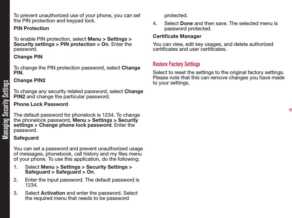 40Managing Security SettingsTo prevent unauthorized use of your phone, you can set the PIN protection and keypad lock. PIN ProtectionTo enable PIN protection, select Menu &gt; Settings &gt; Security settings &gt; PIN protection &gt; On. Enter the password.Change PINTo change the PIN protection password, select Change PIN.Change PIN2To change any security related password, select Change PIN2 and change the particular password. Phone Lock PasswordThe default password for phonelock is 1234. To change the phonelock password, Menu &gt; Settings &gt; Security settings &gt; Change phone lock password. Enter the password.SafeguardYou can set a password and prevent unauthorized usage of messages, phonebook, call history and my les menu of your phone. To use this application, do the following:1. Select Menu &gt; Settings &gt; Security Settings &gt; Safeguard &gt; Safeguard &gt; On.2.  Enter the input password. The default password is 1234.3. Select Activation and enter the password. Select the required menu that needs to be password protected.4. Select Done and then save. The selected menu is password protected. Certicate ManagerYou can view, edit key usages, and delete authorized certicates and user certicates. Restore Factory SettingsSelect to reset the settings to the original factory settings. Please note that this can remove changes you have made to your settings.