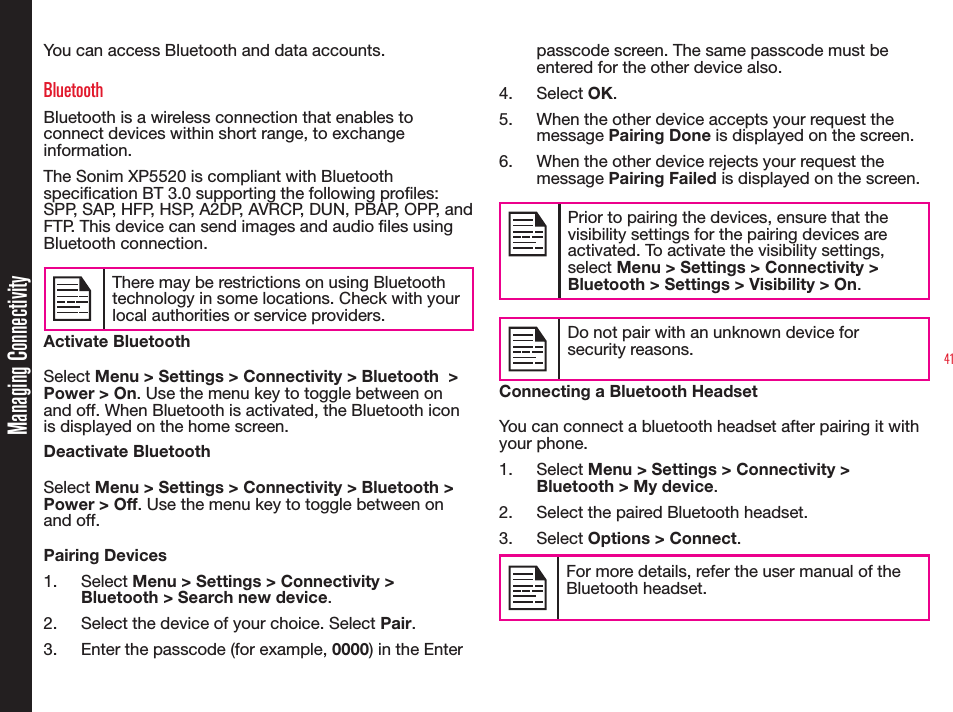 41Managing ConnectivityYou can access Bluetooth and data accounts.BluetoothBluetooth is a wireless connection that enables to connect devices within short range, to exchange information.The Sonim XP5520 is compliant with Bluetooth specication BT 3.0 supporting the following proles: SPP, SAP, HFP, HSP, A2DP, AVRCP, DUN, PBAP, OPP, and FTP. This device can send images and audio les using Bluetooth connection.There may be restrictions on using Bluetooth technology in some locations. Check with your local authorities or service providers.Activate BluetoothSelect Menu &gt; Settings &gt; Connectivity &gt; Bluetooth  &gt; Power &gt; On. Use the menu key to toggle between on and off. When Bluetooth is activated, the Bluetooth icon is displayed on the home screen.Deactivate BluetoothSelect Menu &gt; Settings &gt; Connectivity &gt; Bluetooth &gt; Power &gt; Off. Use the menu key to toggle between on and off.Pairing Devices1. Select Menu &gt; Settings &gt; Connectivity &gt; Bluetooth &gt; Search new device.2.  Select the device of your choice. Select Pair.3.  Enter the passcode (for example, 0000) in the Enter passcode screen. The same passcode must be entered for the other device also.4. Select OK.5.  When the other device accepts your request the message Pairing Done is displayed on the screen.6.  When the other device rejects your request the message Pairing Failed is displayed on the screen.Prior to pairing the devices, ensure that the visibility settings for the pairing devices are activated. To activate the visibility settings, select Menu &gt; Settings &gt; Connectivity &gt; Bluetooth &gt; Settings &gt; Visibility &gt; On.Do not pair with an unknown device for security reasons.Connecting a Bluetooth HeadsetYou can connect a bluetooth headset after pairing it with your phone.1. Select Menu &gt; Settings &gt; Connectivity &gt; Bluetooth &gt; My device.2.  Select the paired Bluetooth headset.3. Select Options &gt; Connect.For more details, refer the user manual of the Bluetooth headset.