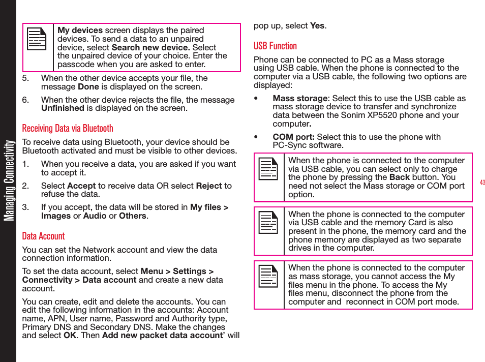 43Managing ConnectivityMy devices screen displays the paired devices. To send a data to an unpaired device, select Search new device. Select the unpaired device of your choice. Enter the passcode when you are asked to enter.5.  When the other device accepts your le, the message Done is displayed on the screen.6.  When the other device rejects the le, the message Unfinished is displayed on the screen.Receiving Data via BluetoothTo receive data using Bluetooth, your device should be Bluetooth activated and must be visible to other devices.1.  When you receive a data, you are asked if you want to accept it.2. Select Accept to receive data OR select Reject to refuse the data.3.  If you accept, the data will be stored in My files &gt; Images or Audio or Others.Data AccountYou can set the Network account and view the data connection information.To set the data account, select Menu &gt; Settings &gt; Connectivity &gt; Data account and create a new data account. You can create, edit and delete the accounts. You can edit the following information in the accounts: Account name, APN, User name, Password and Authority type, Primary DNS and Secondary DNS. Make the changes and select OK. Then Add new packet data account’ will pop up, select Yes .USB FunctionPhone can be connected to PC as a Mass storage using USB cable. When the phone is connected to the computer via a USB cable, the following two options are displayed:•  Mass storage: Select this to use the USB cable as mass storage device to transfer and synchronize data between the Sonim XP5520 phone and your computer.• COM port: Select this to use the phone with PC-Sync software.When the phone is connected to the computer via USB cable, you can select only to charge the phone by pressing the Back button. You need not select the Mass storage or COM port option.When the phone is connected to the computer via USB cable and the memory Card is also present in the phone, the memory card and the phone memory are displayed as two separate drives in the computer.When the phone is connected to the computer as mass storage, you cannot access the My les menu in the phone. To access the My les menu, disconnect the phone from the computer and  reconnect in COM port mode. 