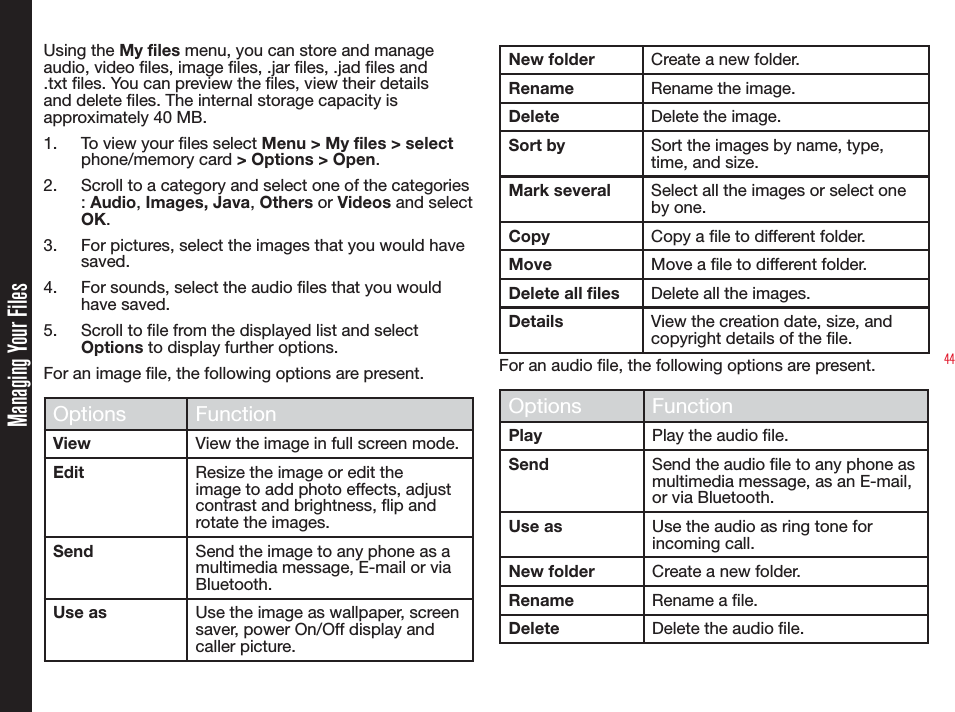 44Managing Your FilesUsing the My files menu, you can store and manage audio, video les, image les, .jar les, .jad les and .txt les. You can preview the les, view their details and delete les. The internal storage capacity is approximately 40 MB.1.  To view your les select Menu &gt; My files &gt; select phone/memory card &gt; Options &gt; Open.2.  Scroll to a category and select one of the categories : Audio, Images, Java, Others or Videos and select OK.3.  For pictures, select the images that you would have saved. 4.  For sounds, select the audio files that you would have saved.5.  Scroll to le from the displayed list and select Options to display further options.For an image le, the following options are present.Options FunctionView View the image in full screen mode.Edit Resize the image or edit the image to add photo effects, adjust contrast and brightness, ip and rotate the images.Send Send the image to any phone as a multimedia message, E-mail or via Bluetooth.Use as Use the image as wallpaper, screen saver, power On/Off display and caller picture.New folder Create a new folder.Rename Rename the image.Delete Delete the image.Sort by Sort the images by name, type, time, and size.Mark several Select all the images or select one by one.Copy Copy a le to different folder.Move Move a le to different folder.Delete all files Delete all the images.Details View the creation date, size, and copyright details of the le.For an audio le, the following options are present.Options FunctionPlay Play the audio le.Send Send the audio le to any phone as multimedia message, as an E-mail, or via Bluetooth.Use as Use the audio as ring tone for incoming call.New folder Create a new folder.Rename Rename a le.Delete Delete the audio le.
