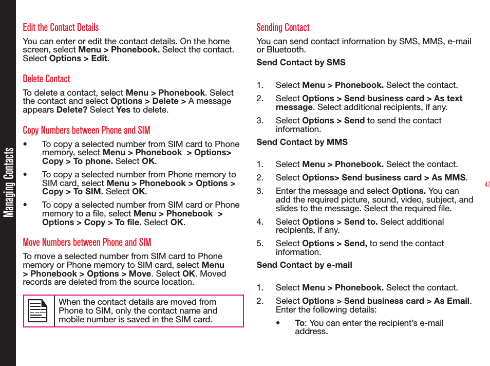 47Managing ContactsEdit the Contact DetailsYou can enter or edit the contact details. On the home screen, select Menu &gt; Phonebook. Select the contact. Select Options &gt; Edit. Delete ContactTo delete a contact, select Menu &gt; Phonebook. Select the contact and select Options &gt; Delete &gt; A message appears Delete? Select Yes to delete.Copy Numbers between Phone and SIM•  To copy a selected number from SIM card to Phone memory, select Menu &gt; Phonebook  &gt; Options&gt; Copy &gt; To phone. Select OK.•  To copy a selected number from Phone memory to SIM card, select Menu &gt; Phonebook &gt; Options &gt; Copy &gt; To SIM. Select OK.•  To copy a selected number from SIM card or Phone memory to a le, select Menu &gt; Phonebook  &gt; Options &gt; Copy &gt; To file. Select OK.Move Numbers between Phone and SIMTo move a selected number from SIM card to Phone memory or Phone memory to SIM card, select Menu &gt; Phonebook &gt; Options &gt; Move. Select OK. Moved records are deleted from the source location. When the contact details are moved from Phone to SIM, only the contact name and mobile number is saved in the SIM card.  Sending ContactYou can send contact information by SMS, MMS, e-mail or Bluetooth.Send Contact by SMS1. Select Menu &gt; Phonebook. Select the contact.2. Select Options &gt; Send business card &gt; As text message. Select additional recipients, if any.3. Select Options &gt; Send to send the contact information.Send Contact by MMS1. Select Menu &gt; Phonebook. Select the contact.2. Select Options&gt; Send business card &gt; As MMS.3.  Enter the message and select Options. You can add the required picture, sound, video, subject, and slides to the message. Select the required file. 4. Select Options &gt; Send to. Select additional recipients, if any.5. Select Options &gt; Send, to send the contact information.Send Contact by e-mail1. Select Menu &gt; Phonebook. Select the contact.2. Select Options &gt; Send business card &gt; As Email. Enter the following details:•  To: You can enter the recipient’s e-mail address.